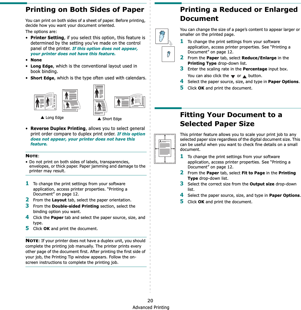 Advanced Printing20Printing on Both Sides of PaperYou can print on both sides of a sheet of paper. Before printing, decide how you want your document oriented.The options are:•Printer Setting, if you select this option, this feature is determined by the setting you’ve made on the control panel of the printer. If this option does not appear, your printer does not have this feature.•None•Long Edge, which is the conventional layout used in book binding.•Short Edge, which is the type often used with calendars.•Reverse Duplex Printing, allows you to select general print order compare to duplex print order. If this option does not appear, your printer does not have this feature.NOTE:• Do not print on both sides of labels, transparencies, envelopes, or thick paper. Paper jamming and damage to the printer may result. 1To change the print settings from your software application, access printer properties. “Printing a Document” on page 12.2From the Layout tab, select the paper orientation.3From the Double-sided Printing section, select the binding option you want.     4Click the Paper tab and select the paper source, size, and type.5Click OK and print the document.NOTE: If your printer does not have a duplex unit, you should complete the printing job manually. The printer prints every other page of the document first. After printing the first side of your job, the Printing Tip window appears. Follow the on-screen instructions to complete the printing job. Long Edge▲ Short Edge▲253253253253Printing a Reduced or Enlarged DocumentYou can change the size of a page’s content to appear larger or smaller on the printed page. 1To change the print settings from your software application, access printer properties. See “Printing a Document” on page 12. 2From the Paper tab, select Reduce/Enlarge in the Printing Type drop-down list. 3Enter the scaling rate in the Percentage input box.You can also click the   or   button.4Select the paper source, size, and type in Paper Options.5Click OK and print the document. Fitting Your Document to a Selected Paper SizeThis printer feature allows you to scale your print job to any selected paper size regardless of the digital document size. This can be useful when you want to check fine details on a small document. 1To change the print settings from your software application, access printer properties. See “Printing a Document” on page 12.2From the Paper tab, select Fit to Page in the Printing Type drop-down list. 3Select the correct size from the Output size drop-down list.4Select the paper source, size, and type in Paper Options.5Click OK and print the document.A
