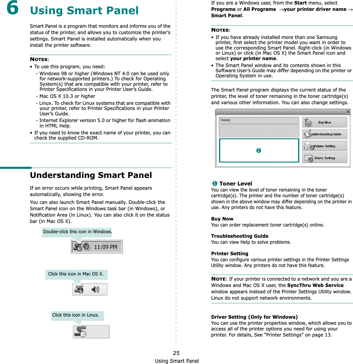 Using Smart Panel256Using Smart PanelSmart Panel is a program that monitors and informs you of the status of the printer, and allows you to customize the printer’s settings.Smart Panel is installed automatically when you install the printer software.NOTES:• To use this program, you need:- Windows 98 or higher (Windows NT 4.0 can be used only for network-supported printers.) To check for Operating System(s) that are compatible with your printer, refer to Printer Specifications in your Printer User’s Guide.- Mac OS X 10.3 or higher- Linux. To check for Linux systems that are compatible with your printer, refer to Printer Specifications in your Printer User’s Guide.- Internet Explorer version 5.0 or higher for flash animation in HTML Help.• If you need to know the exact name of your printer, you can check the supplied CD-ROM.Understanding Smart PanelIf an error occurs while printing, Smart Panel appears automatically, showing the error.You can also launch Smart Panel manually. Double-click the Smart Panel icon on the Windows task bar (in Windows), or Notification Area (in Linux). You can also click it on the status bar (in Mac OS X).Double-click this icon in Windows.Click this icon in Mac OS X.Click this icon in Linux.If you are a Windows user, from the Start menu, select Programs or All Programs→ your printer driver name→ Smart Panel.NOTES:• If you have already installed more than one Samsung printer, first select the printer model you want in order to use the corresponding Smart Panel. Right-click (in Windows or Linux) or click (in Mac OS X) the Smart Panel icon and select your printer name.• The Smart Panel window and its contents shown in this Software User’s Guide may differ depending on the printer or Operating System in use.The Smart Panel program displays the current status of the printer, the level of toner remaining in the toner cartridge(s) and various other information. You can also change settings.Toner LevelYou can view the level of toner remaining in the toner cartridge(s). The printer and the number of toner cartridge(s) shown in the above window may differ depending on the printer in use. Any printers do not have this feature.Buy NowYou can order replacement toner cartridge(s) online.Troubleshooting GuideYou can view Help to solve problems.Printer SettingYou can configure various printer settings in the Printer Settings Utility window. Any printers do not have this feature.NOTE: If your printer is connected to a network and you are a Windows and Mac OS X user, the SyncThru Web Servicewindow appears instead of the Printer Settings Utility window. Linux do not support network environments.Driver Setting (Only for Windows)You can use the printer properties window, which allows you to access all of the printer options you need for using your printer. For details, See “Printer Settings” on page 13.11