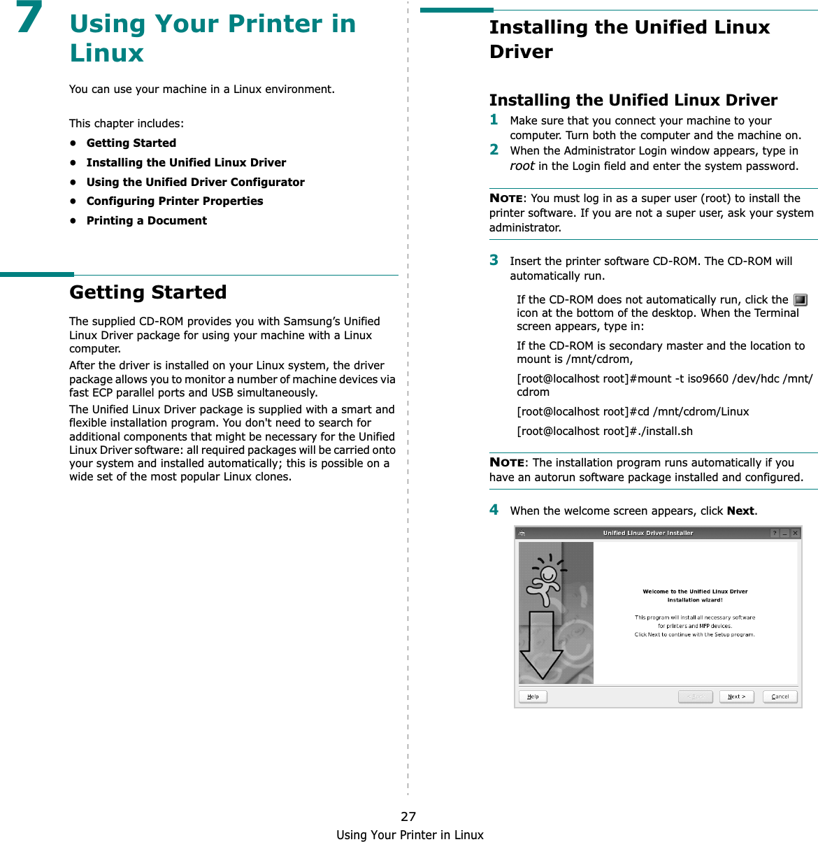 Using Your Printer in Linux277Using Your Printer in LinuxYou can use your machine in a Linux environment. This chapter includes:• Getting Started• Installing the Unified Linux Driver• Using the Unified Driver Configurator• Configuring Printer Properties• Printing a DocumentGetting StartedThe supplied CD-ROM provides you with Samsung’s Unified Linux Driver package for using your machine with a Linux computer.After the driver is installed on your Linux system, the driver package allows you to monitor a number of machine devices via fast ECP parallel ports and USB simultaneously. The Unified Linux Driver package is supplied with a smart and flexible installation program. You don&apos;t need to search for additional components that might be necessary for the Unified Linux Driver software: all required packages will be carried onto your system and installed automatically; this is possible on a wide set of the most popular Linux clones.Installing the Unified Linux DriverInstalling the Unified Linux Driver1Make sure that you connect your machine to your computer. Turn both the computer and the machine on.2When the Administrator Login window appears, type in root in the Login field and enter the system password.NOTE: You must log in as a super user (root) to install the printer software. If you are not a super user, ask your system administrator.3Insert the printer software CD-ROM. The CD-ROM will automatically run.If the CD-ROM does not automatically run, click the   icon at the bottom of the desktop. When the Terminal screen appears, type in:If the CD-ROM is secondary master and the location to mount is /mnt/cdrom,[root@localhost root]#mount -t iso9660 /dev/hdc /mnt/cdrom[root@localhost root]#cd /mnt/cdrom/Linux[root@localhost root]#./install.sh NOTE: The installation program runs automatically if you have an autorun software package installed and configured.4When the welcome screen appears, click Next.