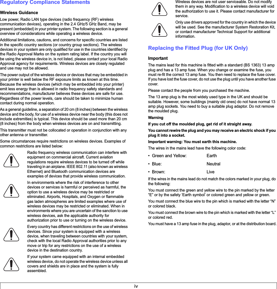 ivRegulatory Compliance StatementsWireless GuidanceLow power, Radio LAN type devices (radio frequency (RF) wireless communication devices), operating in the 2.4 GHz/5 GHz Band, may be present (embedded) in your printer system. The following section is a general overview of considerations while operating a wireless device.Additional limitations, cautions, and concerns for specific countries are listed in the specific country sections (or country group sections). The wireless devices in your system are only qualified for use in the countries identified by the Radio Approval Marks on the system rating label. If the country you will be using the wireless device in, is not listed, please contact your local Radio Approval agency for requirements. Wireless devices are closely regulated and use may not be allowed.The power output of the wireless device or devices that may be embedded in your printer is well below the RF exposure limits as known at this time. Because the wireless devices (which may be embedded into your printer) emit less energy than is allowed in radio frequency safety standards and recommendations, manufacturer believes these devices are safe for use. Regardless of the power levels, care should be taken to minimize human contact during normal operation.As a general guideline, a separation of 20 cm (8 inches) between the wireless device and the body, for use of a wireless device near the body (this does not include extremities) is typical. This device should be used more than 20 cm (8 inches) from the body when wireless devices are on and transmitting.This transmitter must not be collocated or operation in conjunction with any other antenna or transmitter.Some circumstances require restrictions on wireless devices. Examples of common restrictions are listed below:Radio frequency wireless communication can interfere with equipment on commercial aircraft. Current aviation regulations require wireless devices to be turned off while traveling in an airplane. IEEE 802.11 (also known as wireless Ethernet) and Bluetooth communication devices are examples of devices that provide wireless communication.In environments where the risk of interference to other devices or services is harmful or perceived as harmful, the option to use a wireless device may be restricted or eliminated. Airports, Hospitals, and Oxygen or flammable gas laden atmospheres are limited examples where use of wireless devices may be restricted or eliminated. When in environments where you are uncertain of the sanction to use wireless devices, ask the applicable authority for authorization prior to use or turning on the wireless device.Every country has different restrictions on the use of wireless devices. Since your system is equipped with a wireless device, when traveling between countries with your system, check with the local Radio Approval authorities prior to any move or trip for any restrictions on the use of a wireless device in the destination country.If your system came equipped with an internal embedded wireless device, do not operate the wireless device unless all covers and shields are in place and the system is fully assembled.Wireless devices are not user serviceable. Do not modify them in any way. Modification to a wireless device will void the authorization to use it. Please contact manufacturer for service.Only use drivers approved for the country in which the device will be used. See the manufacturer System Restoration Kit, or contact manufacturer Technical Support for additional information.Replacing the Fitted Plug (for UK Only)ImportantThe mains lead for this machine is fitted with a standard (BS 1363) 13 amp plug and has a 13 amp fuse. When you change or examine the fuse, you must re-fit the correct 13 amp fuse. You then need to replace the fuse cover. If you have lost the fuse cover, do not use the plug until you have another fuse cover. Please contact the people from you purchased the machine.The 13 amp plug is the most widely used type in the UK and should be suitable. However, some buildings (mainly old ones) do not have normal 13 amp plug sockets. You need to buy a suitable plug adaptor. Do not remove the moulded plug.WarningIf you cut off the moulded plug, get rid of it straight away.You cannot rewire the plug and you may receive an electric shock if you plug it into a socket.Important warning: You must earth this machine.The wires in the mains lead have the following color code:• Green and Yellow:  Earth• Blue: Neutral•Brown: LiveIf the wires in the mains lead do not match the colors marked in your plug, do the following:You must connect the green and yellow wire to the pin marked by the letter “E” or by the safety ‘Earth symbol’ or colored green and yellow or green.You must connect the blue wire to the pin which is marked with the letter “N” or colored black.You must connect the brown wire to the pin which is marked with the letter “L” or colored red.You must have a 13 amp fuse in the plug, adaptor, or at the distribution board.