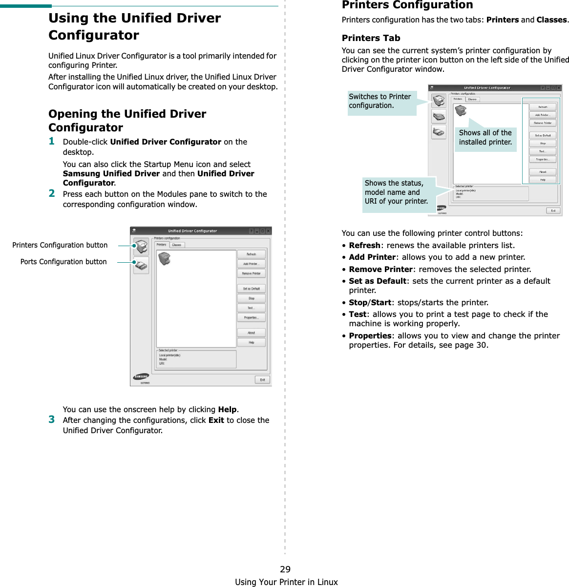 Using Your Printer in Linux29Using the Unified Driver ConfiguratorUnified Linux Driver Configurator is a tool primarily intended for configuring Printer.After installing the Unified Linux driver, the Unified Linux Driver Configurator icon will automatically be created on your desktop.Opening the Unified Driver Configurator1Double-click Unified Driver Configurator on the desktop.You can also click the Startup Menu icon and select Samsung Unified Driver and then Unified Driver Configurator.2Press each button on the Modules pane to switch to the corresponding configuration window.   You can use the onscreen help by clicking Help.3After changing the configurations, click Exit to close the Unified Driver Configurator.Printers Configuration buttonPorts Configuration buttonPrinters ConfigurationPrinters configuration has the two tabs: Printers and Classes.Printers TabYou can see the current system’s printer configuration by clicking on the printer icon button on the left side of the Unified Driver Configurator window.You can use the following printer control buttons:•Refresh: renews the available printers list.•Add Printer: allows you to add a new printer.•Remove Printer: removes the selected printer.•Set as Default: sets the current printer as a default printer.•Stop/Start: stops/starts the printer.•Test: allows you to print a test page to check if the machine is working properly.•Properties: allows you to view and change the printer properties. For details, see page 30.Shows all of the installed printer.Switches to Printer configuration.Shows the status, model name and URI of your printer.