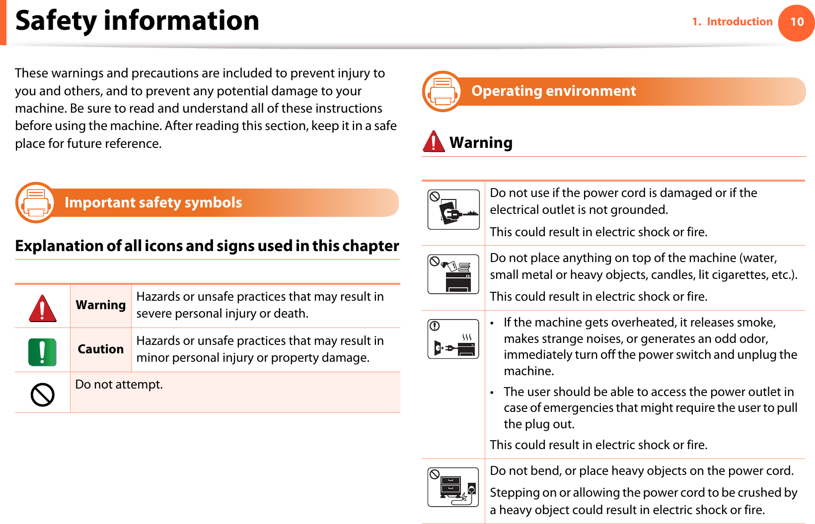 101. IntroductionSafety informationThese warnings and precautions are included to prevent injury to you and others, and to prevent any potential damage to your machine. Be sure to read and understand all of these instructions before using the machine. After reading this section, keep it in a safe place for future reference.3Important safety symbolsExplanation of all icons and signs used in this chapter4Operating environment WarningWarning Hazards or unsafe practices that may result in severe personal injury or death.Caution Hazards or unsafe practices that may result in minor personal injury or property damage.Do not attempt.Do not use if the power cord is damaged or if the electrical outlet is not grounded.This could result in electric shock or fire. Do not place anything on top of the machine (water, small metal or heavy objects, candles, lit cigarettes, etc.).This could result in electric shock or fire. • If the machine gets overheated, it releases smoke, makes strange noises, or generates an odd odor, immediately turn off the power switch and unplug the machine. • The user should be able to access the power outlet in case of emergencies that might require the user to pull the plug out. This could result in electric shock or fire. Do not bend, or place heavy objects on the power cord. Stepping on or allowing the power cord to be crushed by a heavy object could result in electric shock or fire. 