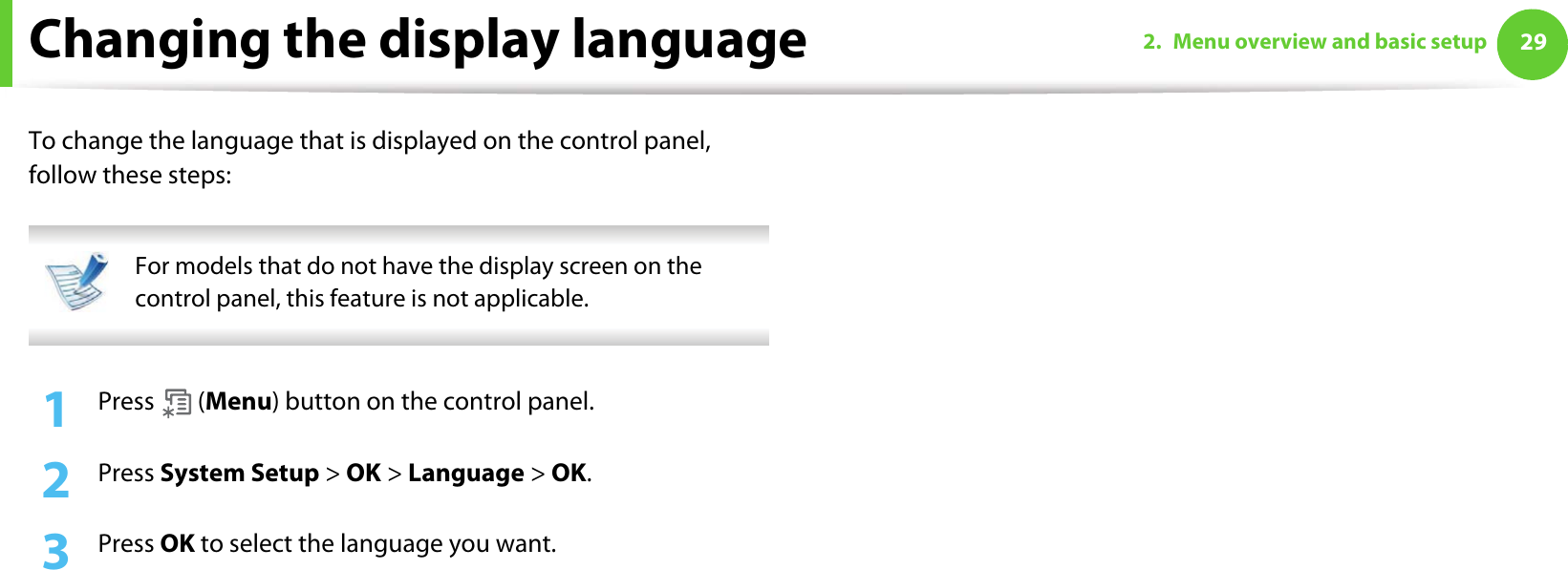 292. Menu overview and basic setupChanging the display languageTo change the language that is displayed on the control panel, follow these steps: For models that do not have the display screen on the control panel, this feature is not applicable. 1Press  (Menu) button on the control panel.2  Press System Setup &gt; OK &gt; Language &gt; OK.3  Press OK to select the language you want.