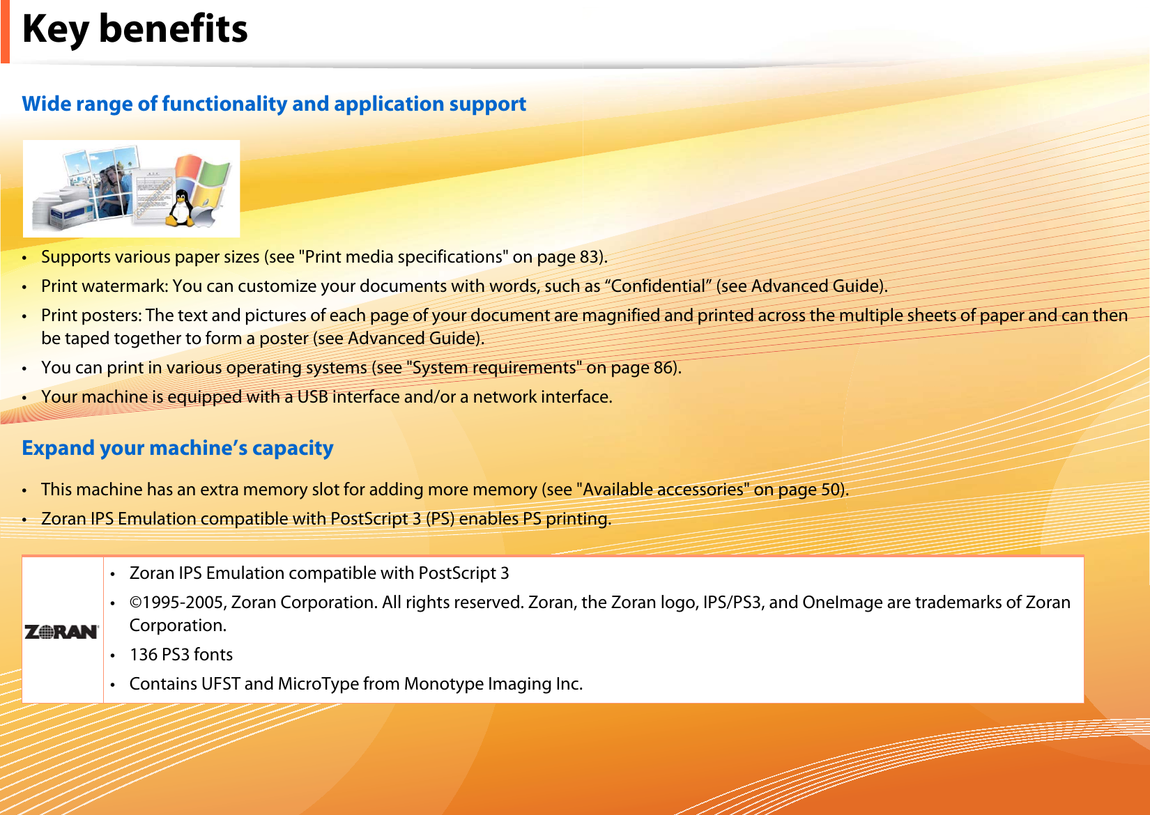 Key benefitsWide range of functionality and application support• Supports various paper sizes (see &quot;Print media specifications&quot; on page 83).• Print watermark: You can customize your documents with words, such as “Confidential” (see Advanced Guide).• Print posters: The text and pictures of each page of your document are magnified and printed across the multiple sheets of paper and can then be taped together to form a poster (see Advanced Guide).• You can print in various operating systems (see &quot;System requirements&quot; on page 86).• Your machine is equipped with a USB interface and/or a network interface.Expand your machine’s capacity• This machine has an extra memory slot for adding more memory (see &quot;Available accessories&quot; on page 50).• Zoran IPS Emulation compatible with PostScript 3 (PS) enables PS printing.• Zoran IPS Emulation compatible with PostScript 3• ©1995-2005, Zoran Corporation. All rights reserved. Zoran, the Zoran logo, IPS/PS3, and OneImage are trademarks of Zoran Corporation.• 136 PS3 fonts• Contains UFST and MicroType from Monotype Imaging Inc.