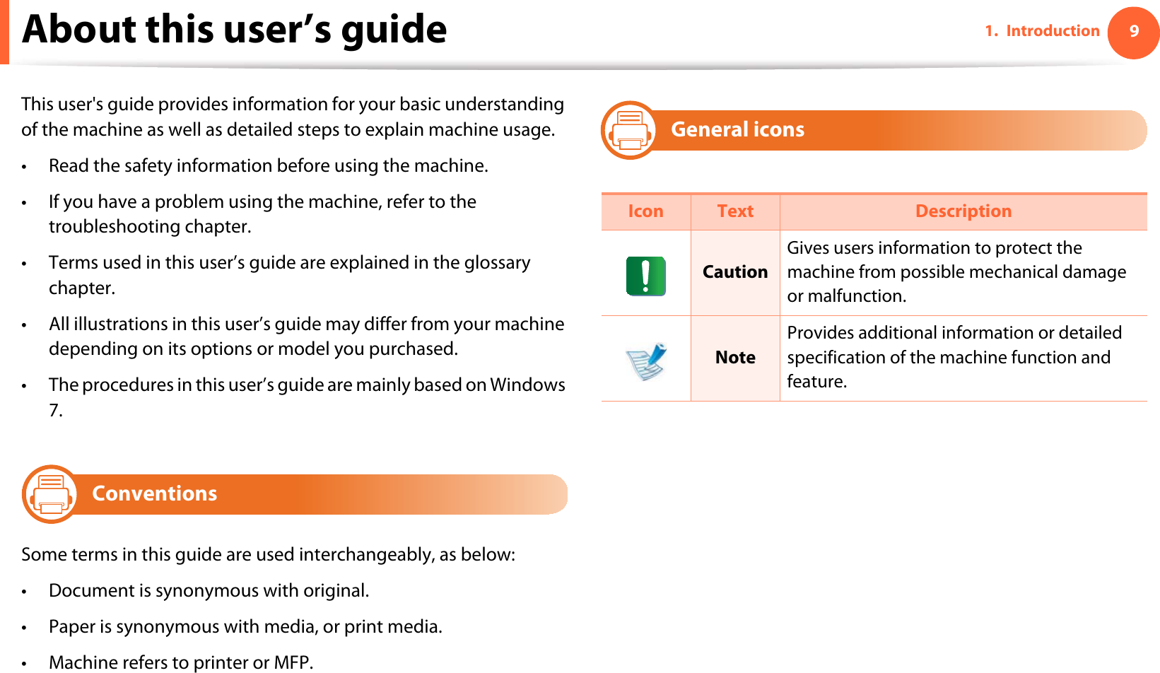 91. IntroductionAbout this user’s guideThis user&apos;s guide provides information for your basic understanding of the machine as well as detailed steps to explain machine usage.• Read the safety information before using the machine.• If you have a problem using the machine, refer to the troubleshooting chapter.• Terms used in this user’s guide are explained in the glossary chapter.• All illustrations in this user’s guide may differ from your machine depending on its options or model you purchased.• The procedures in this user’s guide are mainly based on Windows 7.1ConventionsSome terms in this guide are used interchangeably, as below:• Document is synonymous with original.• Paper is synonymous with media, or print media.• Machine refers to printer or MFP.2General iconsIcon Text DescriptionCautionGives users information to protect the machine from possible mechanical damage or malfunction.NoteProvides additional information or detailed specification of the machine function and feature.