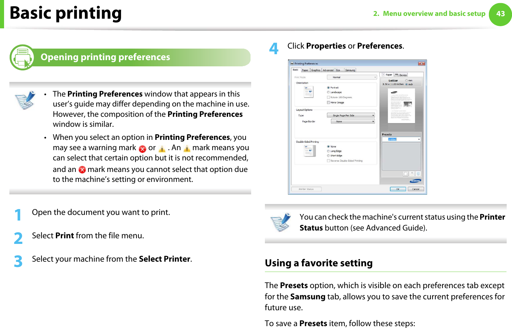 Basic printing 432. Menu overview and basic setup8Opening printing preferences •The Printing Preferences window that appears in this user’s guide may differ depending on the machine in use. However, the composition of the Printing Preferences window is similar.• When you select an option in Printing Preferences, you may see a warning mark   or   . An   mark means you can select that certain option but it is not recommended, and an   mark means you cannot select that option due to the machine’s setting or environment. 1Open the document you want to print.2  Select Print from the file menu.3  Select your machine from the Select Printer. 4  Click Properties or Preferences.  You can check the machine&apos;s current status using the Printer Status button (see Advanced Guide). Using a favorite settingThe Presets option, which is visible on each preferences tab except for the Samsung tab, allows you to save the current preferences for future use.To save a Presets item, follow these steps: