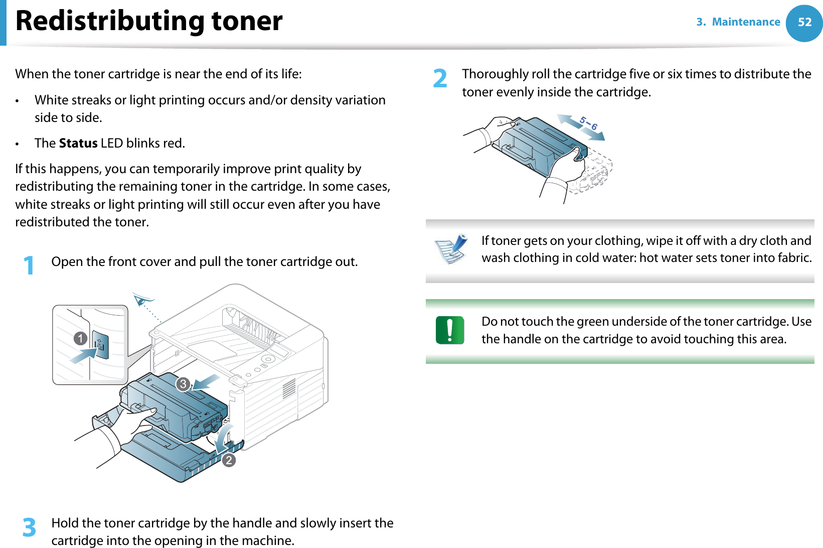 523. MaintenanceRedistributing tonerWhen the toner cartridge is near the end of its life:• White streaks or light printing occurs and/or density variation side to side.•The Status LED blinks red. If this happens, you can temporarily improve print quality by redistributing the remaining toner in the cartridge. In some cases, white streaks or light printing will still occur even after you have redistributed the toner.1Open the front cover and pull the toner cartridge out.2  Thoroughly roll the cartridge five or six times to distribute the toner evenly inside the cartridge. If toner gets on your clothing, wipe it off with a dry cloth and wash clothing in cold water: hot water sets toner into fabric.  Do not touch the green underside of the toner cartridge. Use the handle on the cartridge to avoid touching this area.  3  Hold the toner cartridge by the handle and slowly insert the cartridge into the opening in the machine. 3