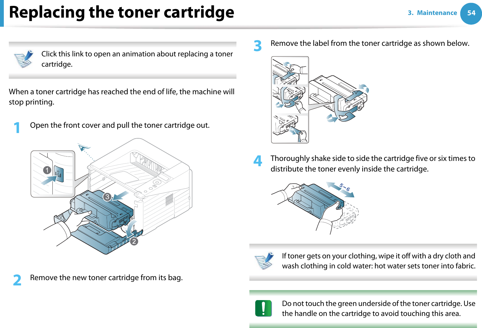 543. MaintenanceReplacing the toner cartridge Click this link to open an animation about replacing a toner cartridge. When a toner cartridge has reached the end of life, the machine will stop printing.1Open the front cover and pull the toner cartridge out.2  Remove the new toner cartridge from its bag. 3  Remove the label from the toner cartridge as shown below.4  Thoroughly shake side to side the cartridge five or six times to distribute the toner evenly inside the cartridge. If toner gets on your clothing, wipe it off with a dry cloth and wash clothing in cold water: hot water sets toner into fabric.  Do not touch the green underside of the toner cartridge. Use the handle on the cartridge to avoid touching this area.  3