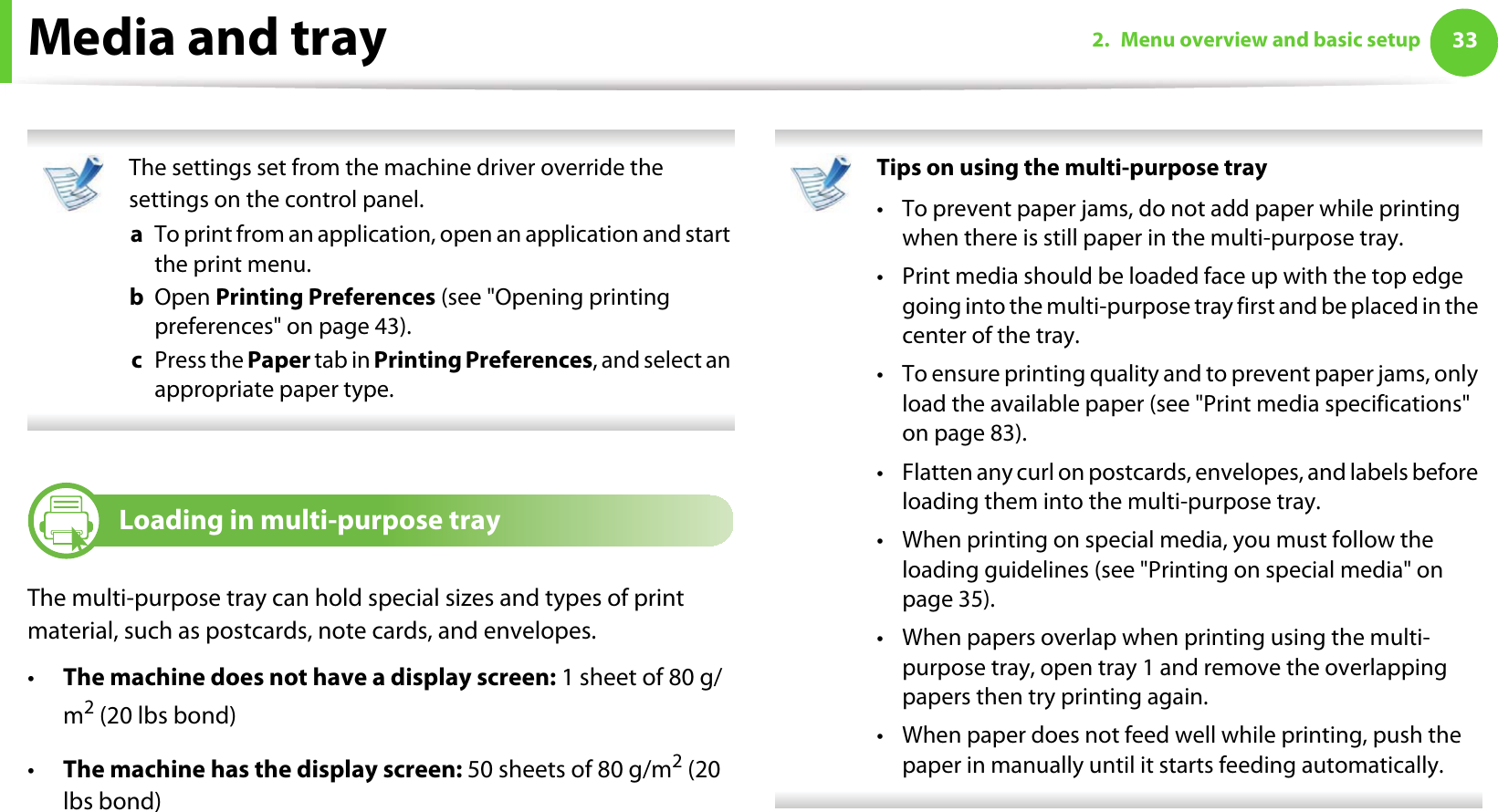 Media and tray 332. Menu overview and basic setup The settings set from the machine driver override the settings on the control panel.a  To print from an application, open an application and start the print menu.b  Open Printing Preferences (see &quot;Opening printing preferences&quot; on page 43).c  Press the Paper tab in Printing Preferences, and select an appropriate paper type.  3Loading in multi-purpose trayThe multi-purpose tray can hold special sizes and types of print material, such as postcards, note cards, and envelopes. •The machine does not have a display screen: 1 sheet of 80 g/m2 (20 lbs bond)•The machine has the display screen: 50 sheets of 80 g/m2 (20 lbs bond) Tips on using the multi-purpose tray• To prevent paper jams, do not add paper while printing when there is still paper in the multi-purpose tray.• Print media should be loaded face up with the top edge going into the multi-purpose tray first and be placed in the center of the tray.• To ensure printing quality and to prevent paper jams, only load the available paper (see &quot;Print media specifications&quot; on page 83).• Flatten any curl on postcards, envelopes, and labels before loading them into the multi-purpose tray.• When printing on special media, you must follow the loading guidelines (see &quot;Printing on special media&quot; on page 35).• When papers overlap when printing using the multi-purpose tray, open tray 1 and remove the overlapping papers then try printing again. • When paper does not feed well while printing, push the paper in manually until it starts feeding automatically.  
