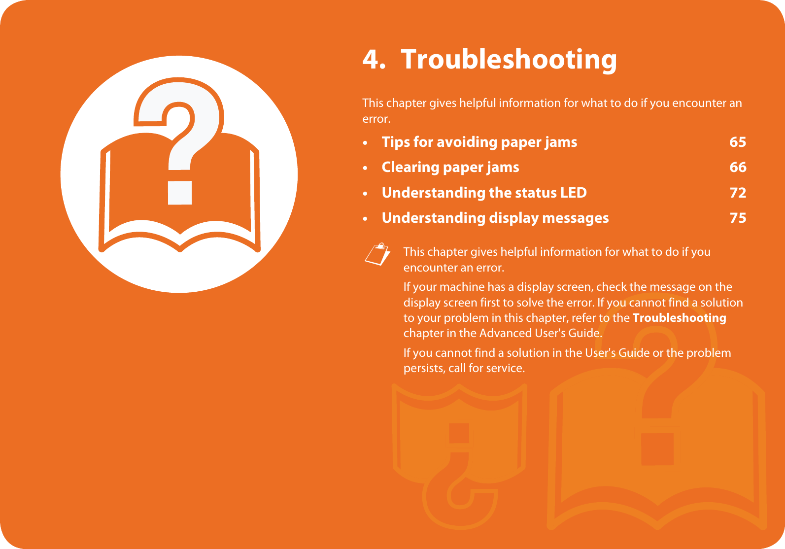 4. TroubleshootingThis chapter gives helpful information for what to do if you encounter an error.• Tips for avoiding paper jams 65• Clearing paper jams 66• Understanding the status LED 72• Understanding display messages 75 This chapter gives helpful information for what to do if you encounter an error.If your machine has a display screen, check the message on the display screen first to solve the error. If you cannot find a solution to your problem in this chapter, refer to the Troubleshooting chapter in the Advanced User&apos;s Guide.If you cannot find a solution in the User&apos;s Guide or the problem persists, call for service. 