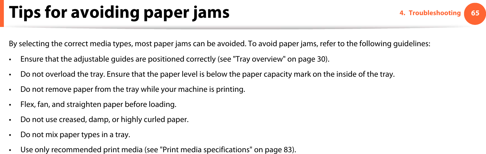 654. TroubleshootingTips for avoiding paper jamsBy selecting the correct media types, most paper jams can be avoided. To avoid paper jams, refer to the following guidelines:• Ensure that the adjustable guides are positioned correctly (see &quot;Tray overview&quot; on page 30).• Do not overload the tray. Ensure that the paper level is below the paper capacity mark on the inside of the tray.• Do not remove paper from the tray while your machine is printing.• Flex, fan, and straighten paper before loading. • Do not use creased, damp, or highly curled paper.• Do not mix paper types in a tray.• Use only recommended print media (see &quot;Print media specifications&quot; on page 83).