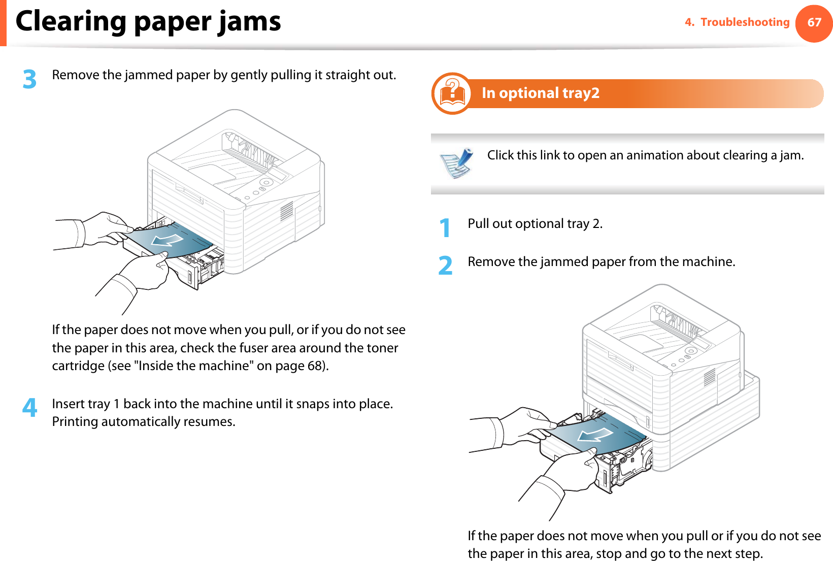 Clearing paper jams 674. Troubleshooting3  Remove the jammed paper by gently pulling it straight out.If the paper does not move when you pull, or if you do not see the paper in this area, check the fuser area around the toner cartridge (see &quot;Inside the machine&quot; on page 68).4  Insert tray 1 back into the machine until it snaps into place. Printing automatically resumes.2In optional tray2 Click this link to open an animation about clearing a jam. 1Pull out optional tray 2.2  Remove the jammed paper from the machine.If the paper does not move when you pull or if you do not see the paper in this area, stop and go to the next step.