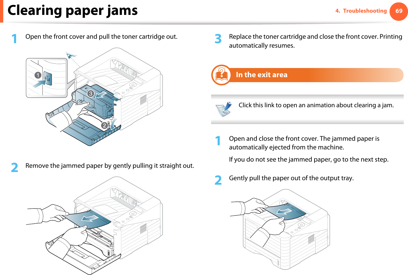 Clearing paper jams 694. Troubleshooting1Open the front cover and pull the toner cartridge out.2  Remove the jammed paper by gently pulling it straight out.3  Replace the toner cartridge and close the front cover. Printing automatically resumes.5In the exit area Click this link to open an animation about clearing a jam. 1Open and close the front cover. The jammed paper is automatically ejected from the machine.If you do not see the jammed paper, go to the next step.2  Gently pull the paper out of the output tray.3