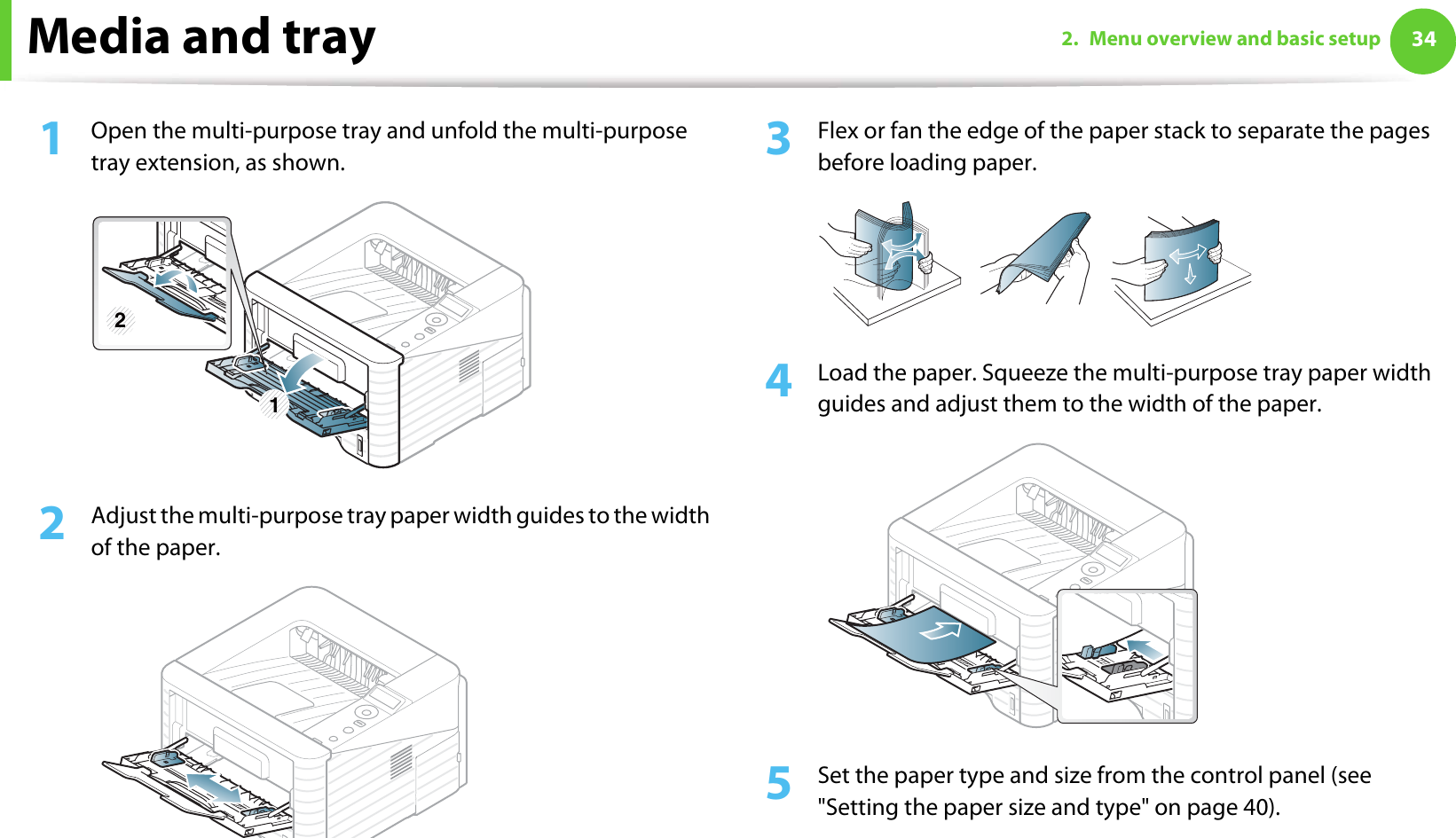 Media and tray 342. Menu overview and basic setup1Open the multi-purpose tray and unfold the multi-purpose tray extension, as shown.2  Adjust the multi-purpose tray paper width guides to the width of the paper. 3  Flex or fan the edge of the paper stack to separate the pages before loading paper.4  Load the paper. Squeeze the multi-purpose tray paper width guides and adjust them to the width of the paper.5  Set the paper type and size from the control panel (see &quot;Setting the paper size and type&quot; on page 40).1 2