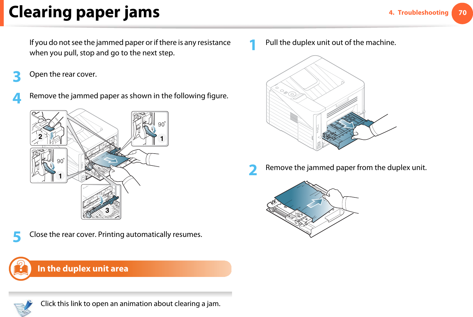 Clearing paper jams 704. TroubleshootingIf you do not see the jammed paper or if there is any resistance when you pull, stop and go to the next step.3  Open the rear cover.4  Remove the jammed paper as shown in the following figure.5  Close the rear cover. Printing automatically resumes.6In the duplex unit area  Click this link to open an animation about clearing a jam. 1Pull the duplex unit out of the machine.2  Remove the jammed paper from the duplex unit.311 3 2
