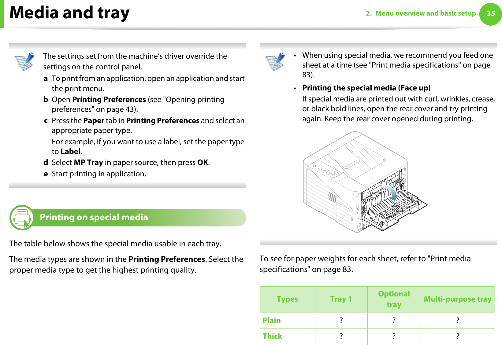 Media and tray 352. Menu overview and basic setup The settings set from the machine’s driver override the settings on the control panel.a  To print from an application, open an application and start the print menu.b  Open Printing Preferences (see &quot;Opening printing preferences&quot; on page 43).c  Press the Paper tab in Printing Preferences and select an appropriate paper type.For example, if you want to use a label, set the paper type to Label.d  Select MP Tray in paper source, then press OK.e  Start printing in application. 4Printing on special mediaThe table below shows the special media usable in each tray. The media types are shown in the Printing Preferences. Select the proper media type to get the highest printing quality. • When using special media, we recommend you feed one sheet at a time (see &quot;Print media specifications&quot; on page 83).•Printing the special media (Face up)If special media are printed out with curl, wrinkles, crease, or black bold lines, open the rear cover and try printing again. Keep the rear cover opened during printing.  To see for paper weights for each sheet, refer to &quot;Print media specifications&quot; on page 83.Types Tray 1 Optional tray Multi-purpose trayPlain ?? ?Thick  ?? ?