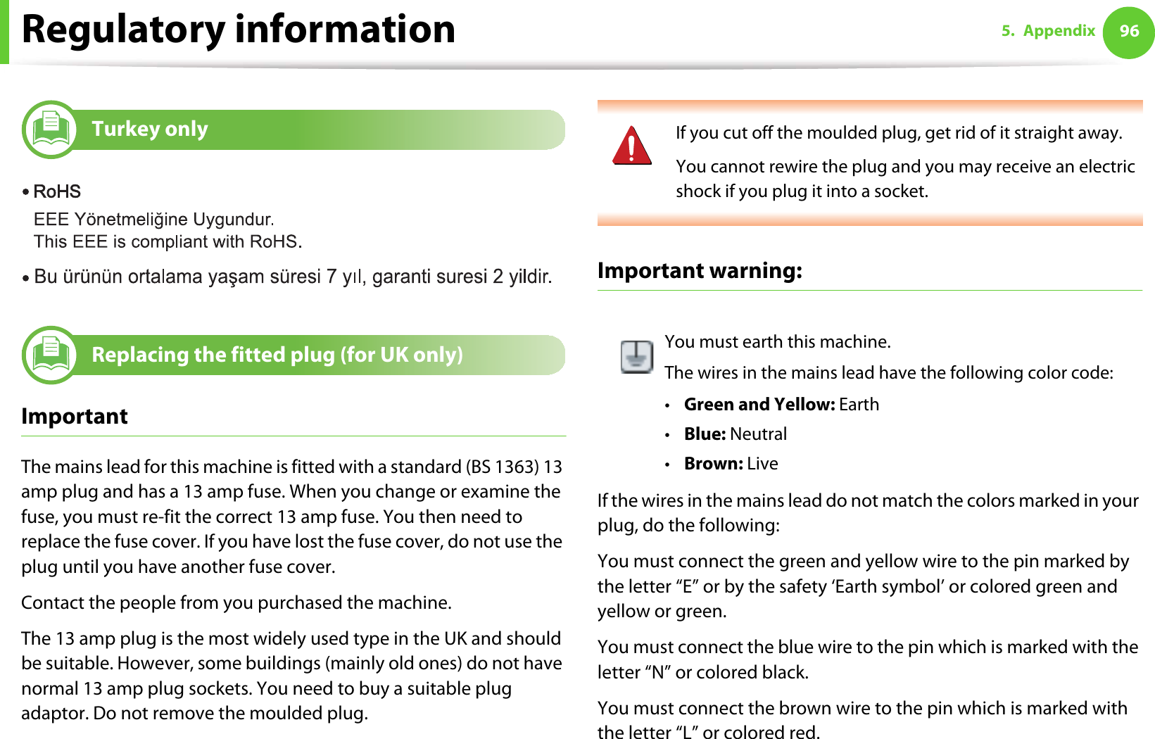 Regulatory information 965. Appendix17 Turkey only18 Replacing the fitted plug (for UK only)ImportantThe mains lead for this machine is fitted with a standard (BS 1363) 13 amp plug and has a 13 amp fuse. When you change or examine the fuse, you must re-fit the correct 13 amp fuse. You then need to replace the fuse cover. If you have lost the fuse cover, do not use the plug until you have another fuse cover. Contact the people from you purchased the machine.The 13 amp plug is the most widely used type in the UK and should be suitable. However, some buildings (mainly old ones) do not have normal 13 amp plug sockets. You need to buy a suitable plug adaptor. Do not remove the moulded plug. If you cut off the moulded plug, get rid of it straight away.You cannot rewire the plug and you may receive an electric shock if you plug it into a socket. Important warning: If the wires in the mains lead do not match the colors marked in your plug, do the following:You must connect the green and yellow wire to the pin marked by the letter “E” or by the safety ‘Earth symbol’ or colored green and yellow or green.You must connect the blue wire to the pin which is marked with the letter “N” or colored black.You must connect the brown wire to the pin which is marked with the letter “L” or colored red.You must earth this machine.The wires in the mains lead have the following color code:•Green and Yellow: Earth•Blue: Neutral•Brown: Live