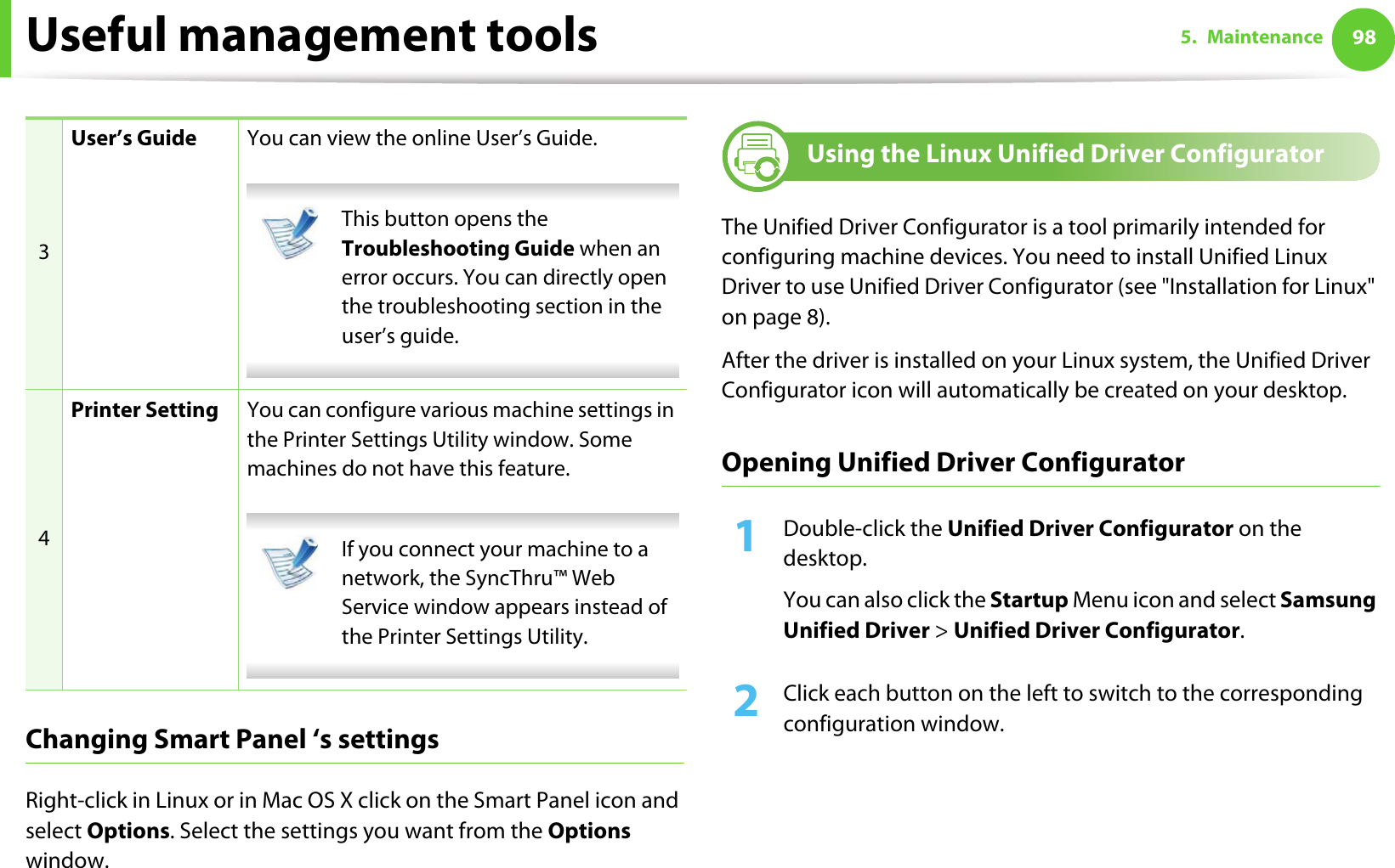 Useful management tools 985. MaintenanceChanging Smart Panel ‘s settingsRight-click in Linux or in Mac OS X click on the Smart Panel icon and select Options. Select the settings you want from the Options window. 9 Using the Linux Unified Driver ConfiguratorThe Unified Driver Configurator is a tool primarily intended for configuring machine devices. You need to install Unified Linux Driver to use Unified Driver Configurator (see &quot;Installation for Linux&quot; on page 8).After the driver is installed on your Linux system, the Unified Driver Configurator icon will automatically be created on your desktop.Opening Unified Driver Configurator1Double-click the Unified Driver Configurator on the desktop.You can also click the Startup Menu icon and select Samsung Unified Driver &gt; Unified Driver Configurator.2  Click each button on the left to switch to the corresponding configuration window.3User’s Guide You can view the online User’s Guide. This button opens the Troubleshooting Guide when an error occurs. You can directly open the troubleshooting section in the user’s guide.  4Printer Setting You can configure various machine settings in the Printer Settings Utility window. Some machines do not have this feature. If you connect your machine to a network, the SyncThru™ Web Service window appears instead of the Printer Settings Utility. 