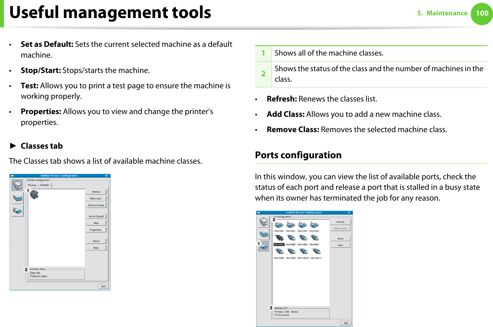 Useful management tools 1005. Maintenance•Set as Default: Sets the current selected machine as a default machine.•Stop/Start: Stops/starts the machine.•Test: Allows you to print a test page to ensure the machine is working properly.•Properties: Allows you to view and change the printer’s properties. ŹClasses tabThe Classes tab shows a list of available machine classes.•Refresh: Renews the classes list.•Add Class: Allows you to add a new machine class.•Remove Class: Removes the selected machine class.Ports configurationIn this window, you can view the list of available ports, check the status of each port and release a port that is stalled in a busy state when its owner has terminated the job for any reason.1 21Shows all of the machine classes.2Shows the status of the class and the number of machines in the class.1 23