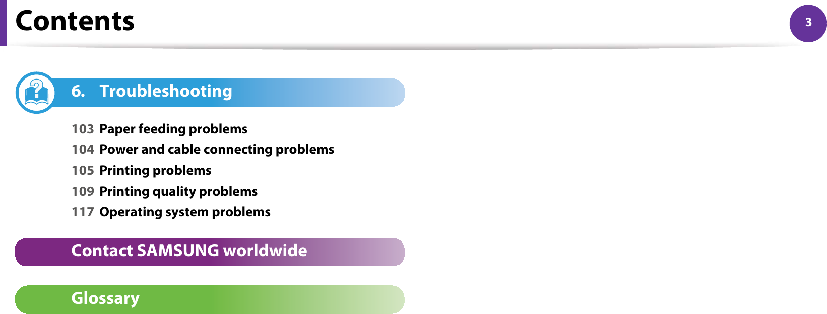 Contents 36. Troubleshooting103 Paper feeding problems104 Power and cable connecting problems105 Printing problems109 Printing quality problems117 Operating system problemsContact SAMSUNG worldwideGlossary