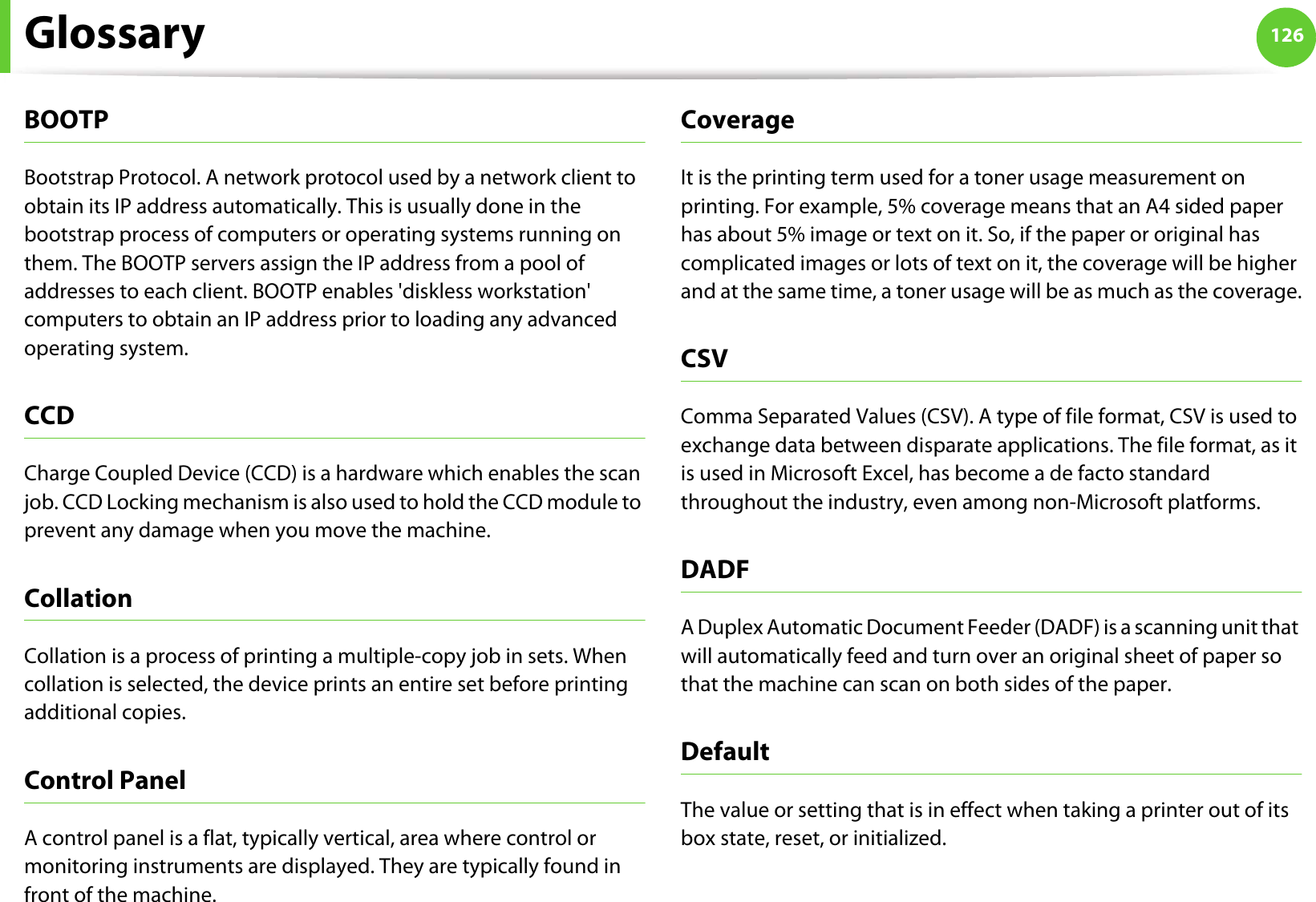 Glossary 126BOOTPBootstrap Protocol. A network protocol used by a network client to obtain its IP address automatically. This is usually done in the bootstrap process of computers or operating systems running on them. The BOOTP servers assign the IP address from a pool of addresses to each client. BOOTP enables &apos;diskless workstation&apos; computers to obtain an IP address prior to loading any advanced operating system.CCDCharge Coupled Device (CCD) is a hardware which enables the scan job. CCD Locking mechanism is also used to hold the CCD module to prevent any damage when you move the machine.CollationCollation is a process of printing a multiple-copy job in sets. When collation is selected, the device prints an entire set before printing additional copies.Control PanelA control panel is a flat, typically vertical, area where control or monitoring instruments are displayed. They are typically found in front of the machine. CoverageIt is the printing term used for a toner usage measurement on printing. For example, 5% coverage means that an A4 sided paper has about 5% image or text on it. So, if the paper or original has complicated images or lots of text on it, the coverage will be higher and at the same time, a toner usage will be as much as the coverage.CSVComma Separated Values (CSV). A type of file format, CSV is used to exchange data between disparate applications. The file format, as it is used in Microsoft Excel, has become a de facto standard throughout the industry, even among non-Microsoft platforms.DADFA Duplex Automatic Document Feeder (DADF) is a scanning unit that will automatically feed and turn over an original sheet of paper so that the machine can scan on both sides of the paper.DefaultThe value or setting that is in effect when taking a printer out of its box state, reset, or initialized.