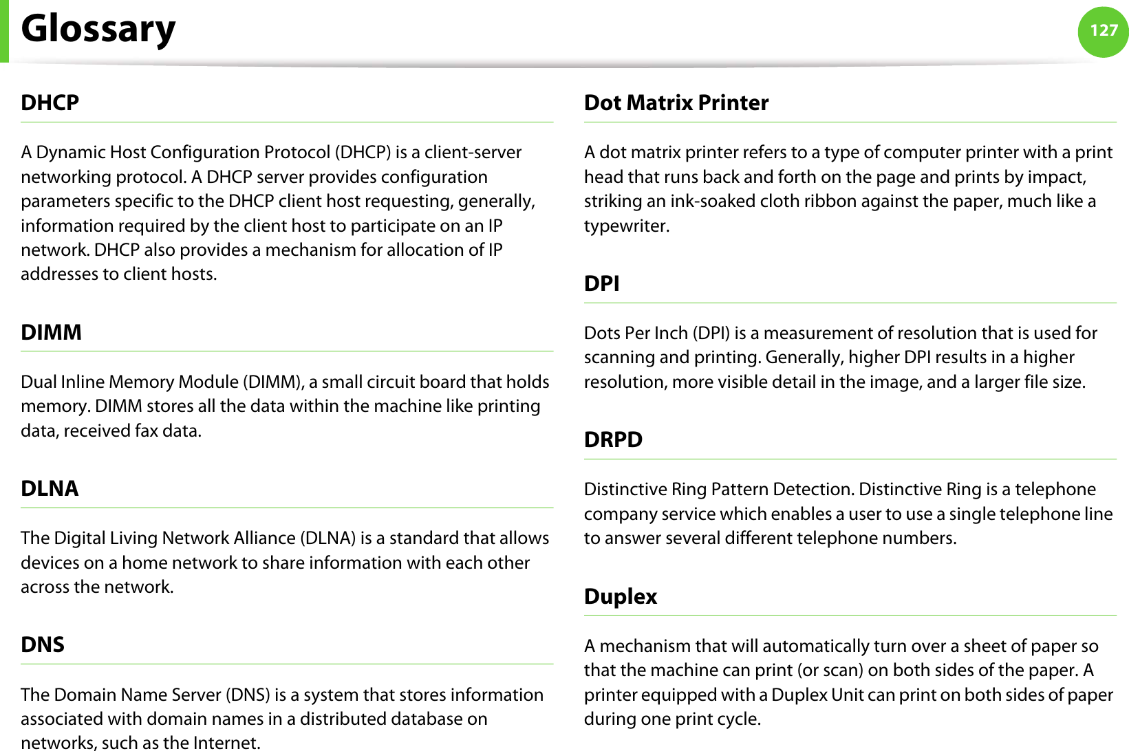 Glossary 127DHCPA Dynamic Host Configuration Protocol (DHCP) is a client-server networking protocol. A DHCP server provides configuration parameters specific to the DHCP client host requesting, generally, information required by the client host to participate on an IP network. DHCP also provides a mechanism for allocation of IP addresses to client hosts.DIMMDual Inline Memory Module (DIMM), a small circuit board that holds memory. DIMM stores all the data within the machine like printing data, received fax data.DLNAThe Digital Living Network Alliance (DLNA) is a standard that allows devices on a home network to share information with each other across the network.DNSThe Domain Name Server (DNS) is a system that stores information associated with domain names in a distributed database on networks, such as the Internet.Dot Matrix PrinterA dot matrix printer refers to a type of computer printer with a print head that runs back and forth on the page and prints by impact, striking an ink-soaked cloth ribbon against the paper, much like a typewriter.DPIDots Per Inch (DPI) is a measurement of resolution that is used for scanning and printing. Generally, higher DPI results in a higher resolution, more visible detail in the image, and a larger file size.DRPD Distinctive Ring Pattern Detection. Distinctive Ring is a telephone company service which enables a user to use a single telephone line to answer several different telephone numbers.DuplexA mechanism that will automatically turn over a sheet of paper so that the machine can print (or scan) on both sides of the paper. A printer equipped with a Duplex Unit can print on both sides of paper during one print cycle.