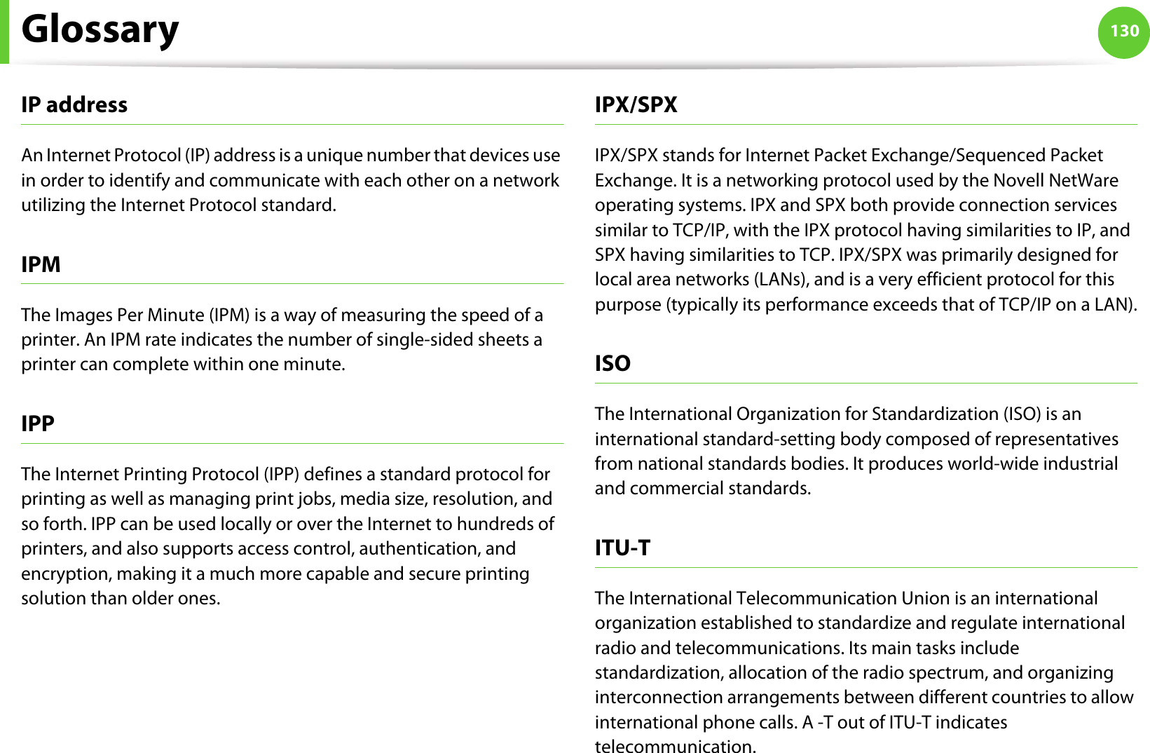 Glossary 130IP addressAn Internet Protocol (IP) address is a unique number that devices use in order to identify and communicate with each other on a network utilizing the Internet Protocol standard.IPMThe Images Per Minute (IPM) is a way of measuring the speed of a printer. An IPM rate indicates the number of single-sided sheets a printer can complete within one minute.IPPThe Internet Printing Protocol (IPP) defines a standard protocol for printing as well as managing print jobs, media size, resolution, and so forth. IPP can be used locally or over the Internet to hundreds of printers, and also supports access control, authentication, and encryption, making it a much more capable and secure printing solution than older ones.IPX/SPXIPX/SPX stands for Internet Packet Exchange/Sequenced Packet Exchange. It is a networking protocol used by the Novell NetWare operating systems. IPX and SPX both provide connection services similar to TCP/IP, with the IPX protocol having similarities to IP, and SPX having similarities to TCP. IPX/SPX was primarily designed for local area networks (LANs), and is a very efficient protocol for this purpose (typically its performance exceeds that of TCP/IP on a LAN).ISOThe International Organization for Standardization (ISO) is an international standard-setting body composed of representatives from national standards bodies. It produces world-wide industrial and commercial standards.ITU-TThe International Telecommunication Union is an international organization established to standardize and regulate international radio and telecommunications. Its main tasks include standardization, allocation of the radio spectrum, and organizing interconnection arrangements between different countries to allow international phone calls. A -T out of ITU-T indicates telecommunication.