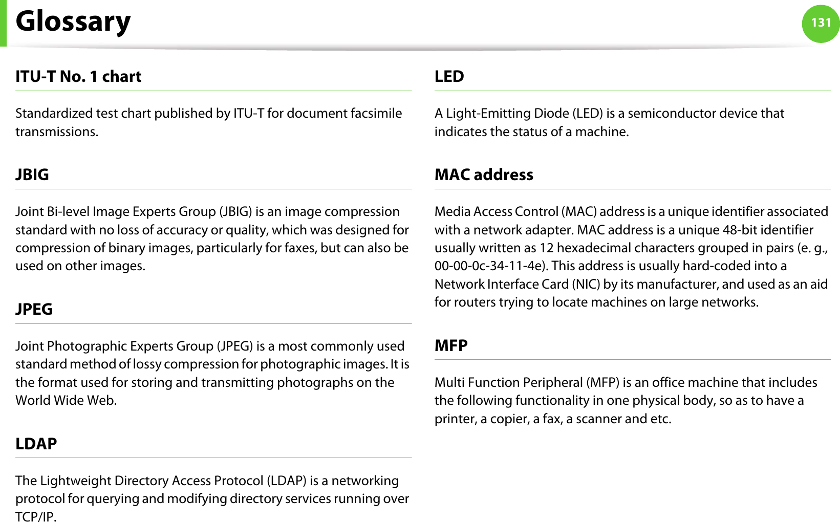 Glossary 131ITU-T No. 1 chartStandardized test chart published by ITU-T for document facsimile transmissions.JBIGJoint Bi-level Image Experts Group (JBIG) is an image compression standard with no loss of accuracy or quality, which was designed for compression of binary images, particularly for faxes, but can also be used on other images.JPEGJoint Photographic Experts Group (JPEG) is a most commonly used standard method of lossy compression for photographic images. It is the format used for storing and transmitting photographs on the World Wide Web.LDAPThe Lightweight Directory Access Protocol (LDAP) is a networking protocol for querying and modifying directory services running over TCP/IP.LEDA Light-Emitting Diode (LED) is a semiconductor device that indicates the status of a machine.MAC addressMedia Access Control (MAC) address is a unique identifier associated with a network adapter. MAC address is a unique 48-bit identifier usually written as 12 hexadecimal characters grouped in pairs (e. g., 00-00-0c-34-11-4e). This address is usually hard-coded into a Network Interface Card (NIC) by its manufacturer, and used as an aid for routers trying to locate machines on large networks.MFPMulti Function Peripheral (MFP) is an office machine that includes the following functionality in one physical body, so as to have a printer, a copier, a fax, a scanner and etc.
