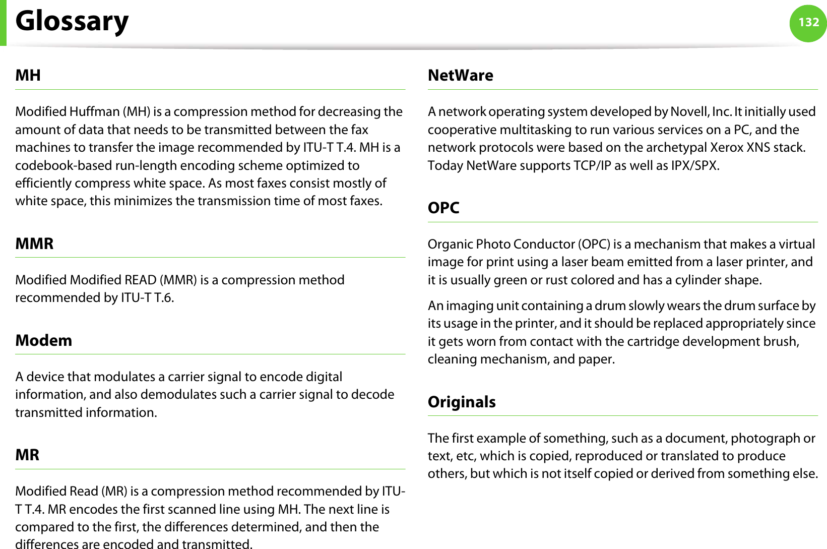 Glossary 132MHModified Huffman (MH) is a compression method for decreasing the amount of data that needs to be transmitted between the fax machines to transfer the image recommended by ITU-T T.4. MH is a codebook-based run-length encoding scheme optimized to efficiently compress white space. As most faxes consist mostly of white space, this minimizes the transmission time of most faxes. MMRModified Modified READ (MMR) is a compression method recommended by ITU-T T.6.ModemA device that modulates a carrier signal to encode digital information, and also demodulates such a carrier signal to decode transmitted information.MRModified Read (MR) is a compression method recommended by ITU-T T.4. MR encodes the first scanned line using MH. The next line is compared to the first, the differences determined, and then the differences are encoded and transmitted.NetWareA network operating system developed by Novell, Inc. It initially used cooperative multitasking to run various services on a PC, and the network protocols were based on the archetypal Xerox XNS stack. Today NetWare supports TCP/IP as well as IPX/SPX.OPCOrganic Photo Conductor (OPC) is a mechanism that makes a virtual image for print using a laser beam emitted from a laser printer, and it is usually green or rust colored and has a cylinder shape. An imaging unit containing a drum slowly wears the drum surface by its usage in the printer, and it should be replaced appropriately since it gets worn from contact with the cartridge development brush, cleaning mechanism, and paper.OriginalsThe first example of something, such as a document, photograph or text, etc, which is copied, reproduced or translated to produce others, but which is not itself copied or derived from something else.