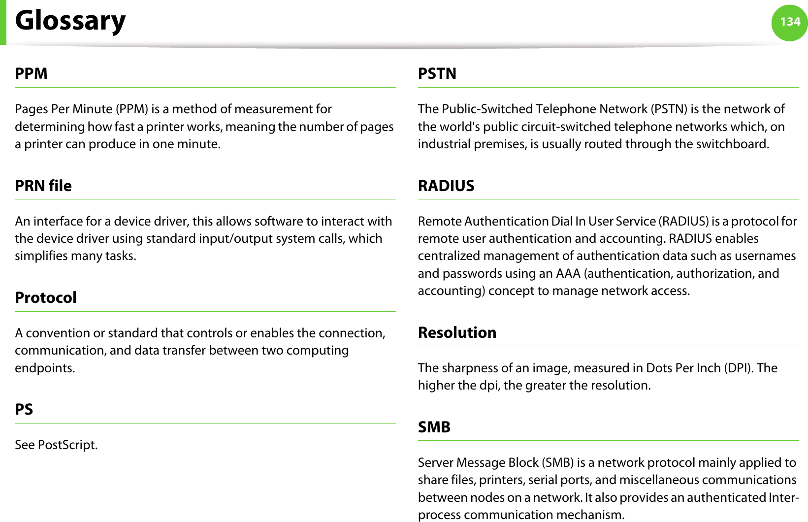 Glossary 134PPMPages Per Minute (PPM) is a method of measurement for determining how fast a printer works, meaning the number of pages a printer can produce in one minute.PRN fileAn interface for a device driver, this allows software to interact with the device driver using standard input/output system calls, which simplifies many tasks. ProtocolA convention or standard that controls or enables the connection, communication, and data transfer between two computing endpoints.PSSee PostScript.PSTNThe Public-Switched Telephone Network (PSTN) is the network of the world&apos;s public circuit-switched telephone networks which, on industrial premises, is usually routed through the switchboard.RADIUSRemote Authentication Dial In User Service (RADIUS) is a protocol for remote user authentication and accounting. RADIUS enables centralized management of authentication data such as usernames and passwords using an AAA (authentication, authorization, and accounting) concept to manage network access.ResolutionThe sharpness of an image, measured in Dots Per Inch (DPI). The higher the dpi, the greater the resolution.SMBServer Message Block (SMB) is a network protocol mainly applied to share files, printers, serial ports, and miscellaneous communications between nodes on a network. It also provides an authenticated Inter-process communication mechanism.