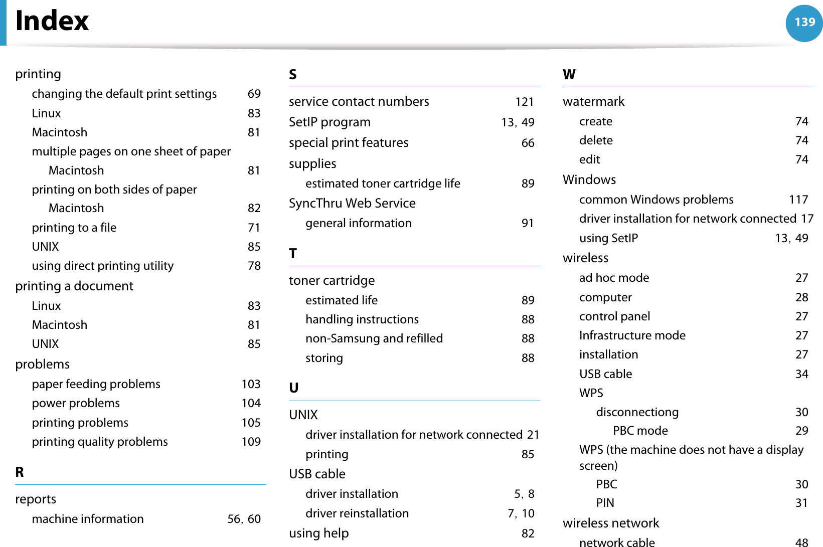 Index 139printingchanging the default print settingsG69LinuxG83MacintoshG81multiple pages on one sheet of paperMacintoshG81printing on both sides of paperMacintoshG82printing to a fileG71UNIXG85using direct printing utilityG78printing a documentLinuxG83MacintoshG81UNIXG85problemspaper feeding problemsG103power problemsG104printing problemsG105printing quality problemsG109Rreportsmachine informationG56SG60Sservice contact numbersG121SetIP programG13SG49special print featuresG66suppliesestimated toner cartridge lifeG89SyncThru Web Servicegeneral informationG91Ttoner cartridgeestimated lifeG89handling instructionsG88non-Samsung and refilledG88storingG88UUNIXdriver installation for network connectedG21printingG85USB cabledriver installationG5SG8driver reinstallationG7SG10using helpG82WwatermarkcreateG74deleteG74editG74Windowscommon Windows problemsG117driver installation for network connectedG17using SetIPG13SG49wirelessad hoc modeG27computerG28control panelG27Infrastructure modeG27installationG27USB cableG34WPSdisconnectiongG30PBC modeG29WPS (the machine does not have a display screen)PBCG30PING31wireless networknetwork cableG48