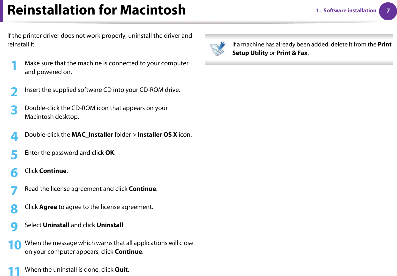 71. Software installationReinstallation for MacintoshIf the printer driver does not work properly, uninstall the driver and reinstall it.1Make sure that the machine is connected to your computer and powered on.2  Insert the supplied software CD into your CD-ROM drive.3  Double-click the CD-ROM icon that appears on your Macintosh desktop.4  Double-click the MAC_Installer folder &gt; Installer OS X icon.5  Enter the password and click OK.6  Click Continue.7  Read the license agreement and click Continue.8  Click Agree to agree to the license agreement.9  Select Uninstall and click Uninstall.10 When the message which warns that all applications will close on your computer appears, click Continue.11 When the uninstall is done, click Quit. If a machine has already been added, delete it from the Print Setup Utility or Print &amp; Fax. 