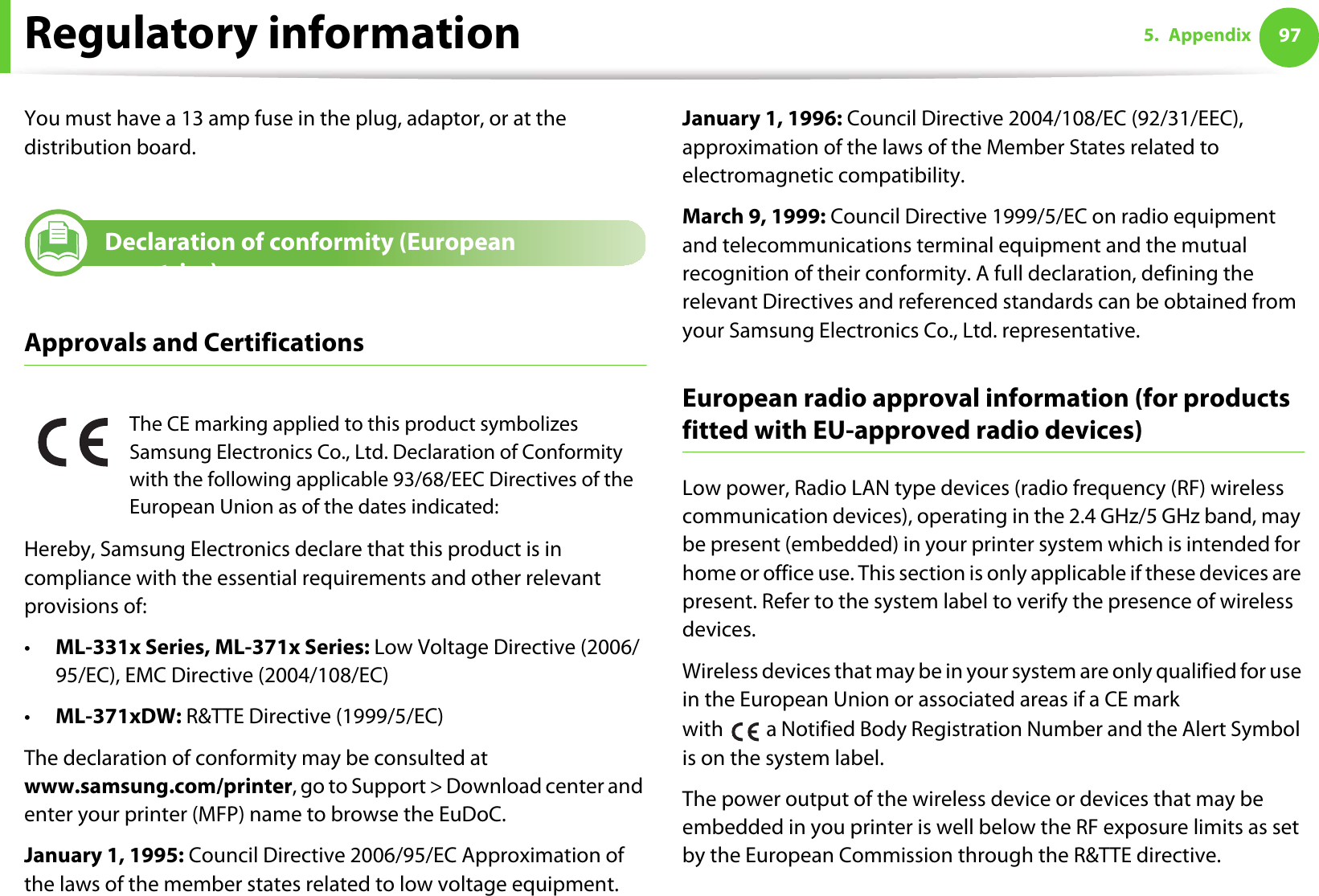 Regulatory information 975. AppendixYou must have a 13 amp fuse in the plug, adaptor, or at the distribution board.19 Declaration of conformity (European countries)Approvals and CertificationsHereby, Samsung Electronics declare that this product is in compliance with the essential requirements and other relevant provisions of:•ML-331x Series, ML-371x Series: Low Voltage Directive (2006/95/EC), EMC Directive (2004/108/EC)•ML-371xDW: R&amp;TTE Directive (1999/5/EC)The declaration of conformity may be consulted at www.samsung.com/printer, go to Support &gt; Download center and enter your printer (MFP) name to browse the EuDoC. January 1, 1995: Council Directive 2006/95/EC Approximation of the laws of the member states related to low voltage equipment.January 1, 1996: Council Directive 2004/108/EC (92/31/EEC), approximation of the laws of the Member States related to electromagnetic compatibility.March 9, 1999: Council Directive 1999/5/EC on radio equipment and telecommunications terminal equipment and the mutual recognition of their conformity. A full declaration, defining the relevant Directives and referenced standards can be obtained from your Samsung Electronics Co., Ltd. representative.European radio approval information (for products fitted with EU-approved radio devices)Low power, Radio LAN type devices (radio frequency (RF) wireless communication devices), operating in the 2.4 GHz/5 GHz band, may be present (embedded) in your printer system which is intended for home or office use. This section is only applicable if these devices are present. Refer to the system label to verify the presence of wireless devices.Wireless devices that may be in your system are only qualified for use in the European Union or associated areas if a CE mark with   a Notified Body Registration Number and the Alert Symbol is on the system label.The power output of the wireless device or devices that may be embedded in you printer is well below the RF exposure limits as set by the European Commission through the R&amp;TTE directive.The CE marking applied to this product symbolizes Samsung Electronics Co., Ltd. Declaration of Conformity with the following applicable 93/68/EEC Directives of the European Union as of the dates indicated: