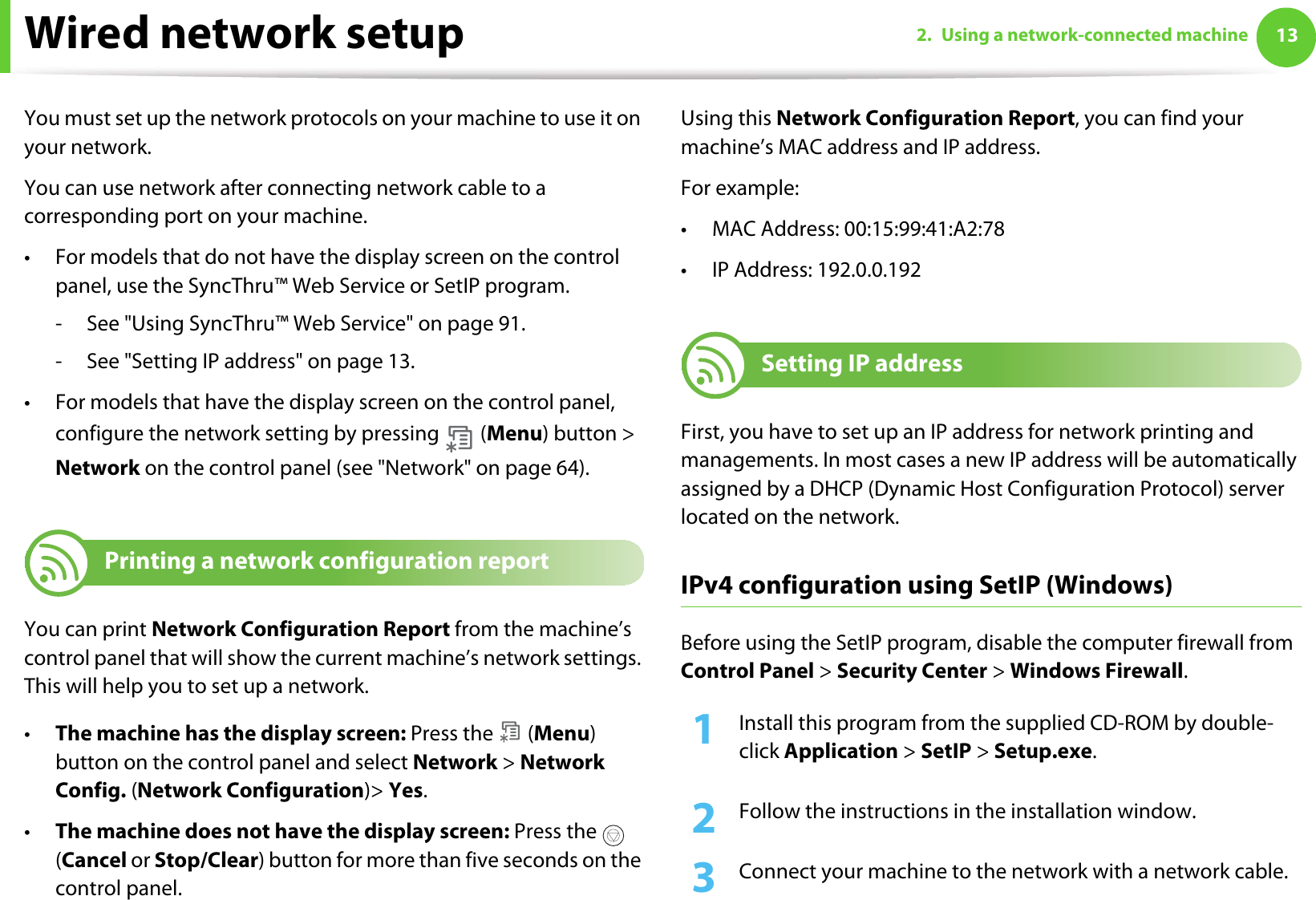 132. Using a network-connected machineWired network setupYou must set up the network protocols on your machine to use it on your network.You can use network after connecting network cable to a corresponding port on your machine. • For models that do not have the display screen on the control panel, use the SyncThru™ Web Service or SetIP program.- See &quot;Using SyncThru™ Web Service&quot; on page 91.- See &quot;Setting IP address&quot; on page 13.• For models that have the display screen on the control panel, configure the network setting by pressing   (Menu) button &gt; Network on the control panel (see &quot;Network&quot; on page 64).4 Printing a network configuration reportYou can print Network Configuration Report from the machine’s control panel that will show the current machine’s network settings. This will help you to set up a network.•The machine has the display screen: Press the   (Menu) button on the control panel and select Network &gt; Network Config. (Network Configuration)&gt; Yes.•The machine does not have the display screen: Press the   (Cancel or Stop/Clear) button for more than five seconds on the control panel.Using this Network Configuration Report, you can find your machine’s MAC address and IP address.For example:• MAC Address: 00:15:99:41:A2:78• IP Address: 192.0.0.1925 Setting IP addressFirst, you have to set up an IP address for network printing and managements. In most cases a new IP address will be automatically assigned by a DHCP (Dynamic Host Configuration Protocol) server located on the network.IPv4 configuration using SetIP (Windows)Before using the SetIP program, disable the computer firewall from Control Panel &gt; Security Center &gt; Windows Firewall.1Install this program from the supplied CD-ROM by double-click Application &gt; SetIP &gt; Setup.exe.2  Follow the instructions in the installation window.3  Connect your machine to the network with a network cable.
