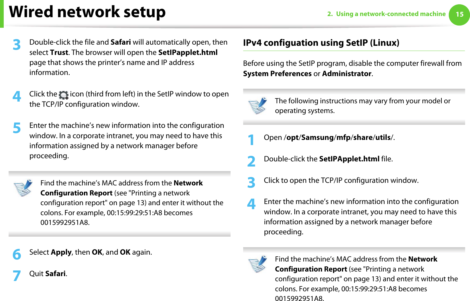 Wired network setup 152. Using a network-connected machine3  Double-click the file and Safari will automatically open, then select Trust. The browser will open the SetIPapplet.html page that shows the printer’s name and IP address information. 4  Click the   icon (third from left) in the SetIP window to open the TCP/IP configuration window.5  Enter the machine’s new information into the configuration window. In a corporate intranet, you may need to have this information assigned by a network manager before proceeding. Find the machine’s MAC address from the Network Configuration Report (see &quot;Printing a network configuration report&quot; on page 13) and enter it without the colons. For example, 00:15:99:29:51:A8 becomes 0015992951A8. 6  Select Apply, then OK, and OK again.7  Quit Safari.IPv4 configuation using SetIP (Linux)Before using the SetIP program, disable the computer firewall from System Preferences or Administrator. The following instructions may vary from your model or operating systems. 1Open /opt/Samsung/mfp/share/utils/.2  Double-click the SetIPApplet.html file. 3  Click to open the TCP/IP configuration window. 4  Enter the machine’s new information into the configuration window. In a corporate intranet, you may need to have this information assigned by a network manager before proceeding. Find the machine’s MAC address from the Network Configuration Report (see &quot;Printing a network configuration report&quot; on page 13) and enter it without the colons. For example, 00:15:99:29:51:A8 becomes 0015992951A8. 