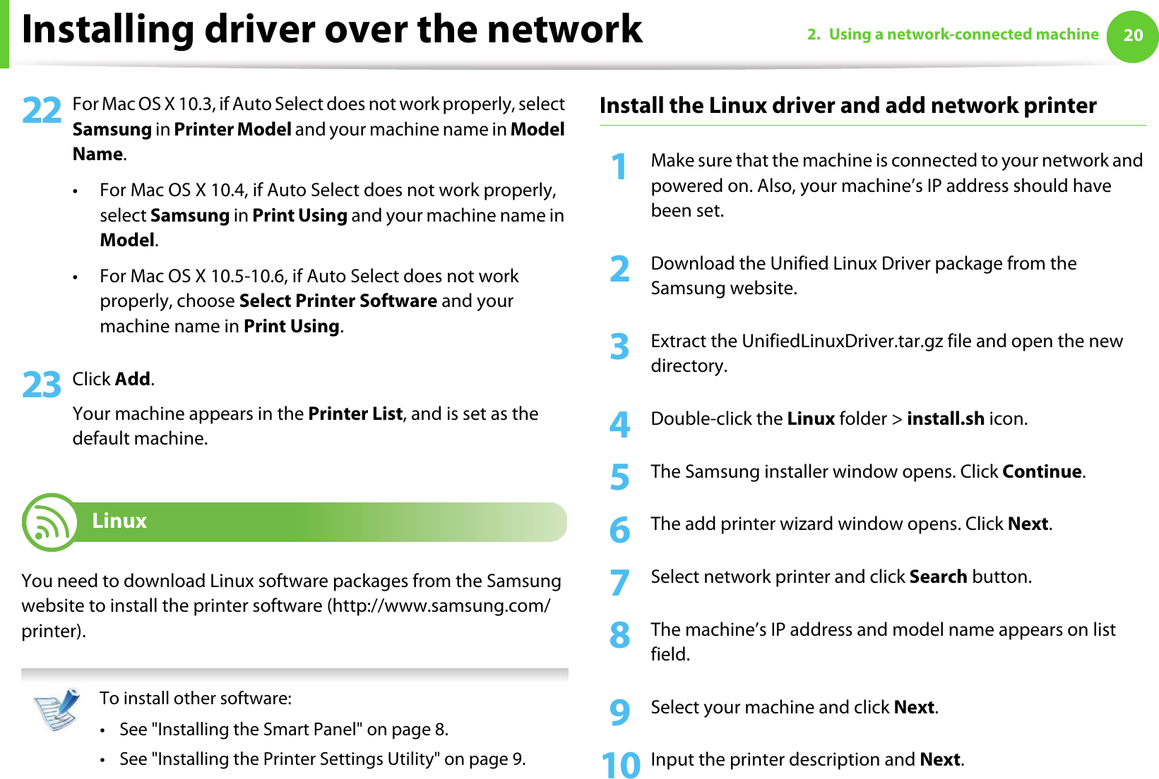 Installing driver over the network 202. Using a network-connected machine22 For Mac OS X 10.3, if Auto Select does not work properly, select Samsung in Printer Model and your machine name in Model Name.• For Mac OS X 10.4, if Auto Select does not work properly, select Samsung in Print Using and your machine name in Model. • For Mac OS X 10.5-10.6, if Auto Select does not work properly, choose Select Printer Software and your machine name in Print Using.23 Click Add.Your machine appears in the Printer List, and is set as the default machine.8 LinuxYou need to download Linux software packages from the Samsung website to install the printer software (http://www.samsung.com/printer). To install other software:• See &quot;Installing the Smart Panel&quot; on page 8.• See &quot;Installing the Printer Settings Utility&quot; on page 9. Install the Linux driver and add network printer1Make sure that the machine is connected to your network and powered on. Also, your machine’s IP address should have been set. 2  Download the Unified Linux Driver package from the Samsung website.3  Extract the UnifiedLinuxDriver.tar.gz file and open the new directory.4  Double-click the Linux folder &gt; install.sh icon.5  The Samsung installer window opens. Click Continue.6  The add printer wizard window opens. Click Next.7  Select network printer and click Search button.8  The machine’s IP address and model name appears on list field.9  Select your machine and click Next.10 Input the printer description and Next.