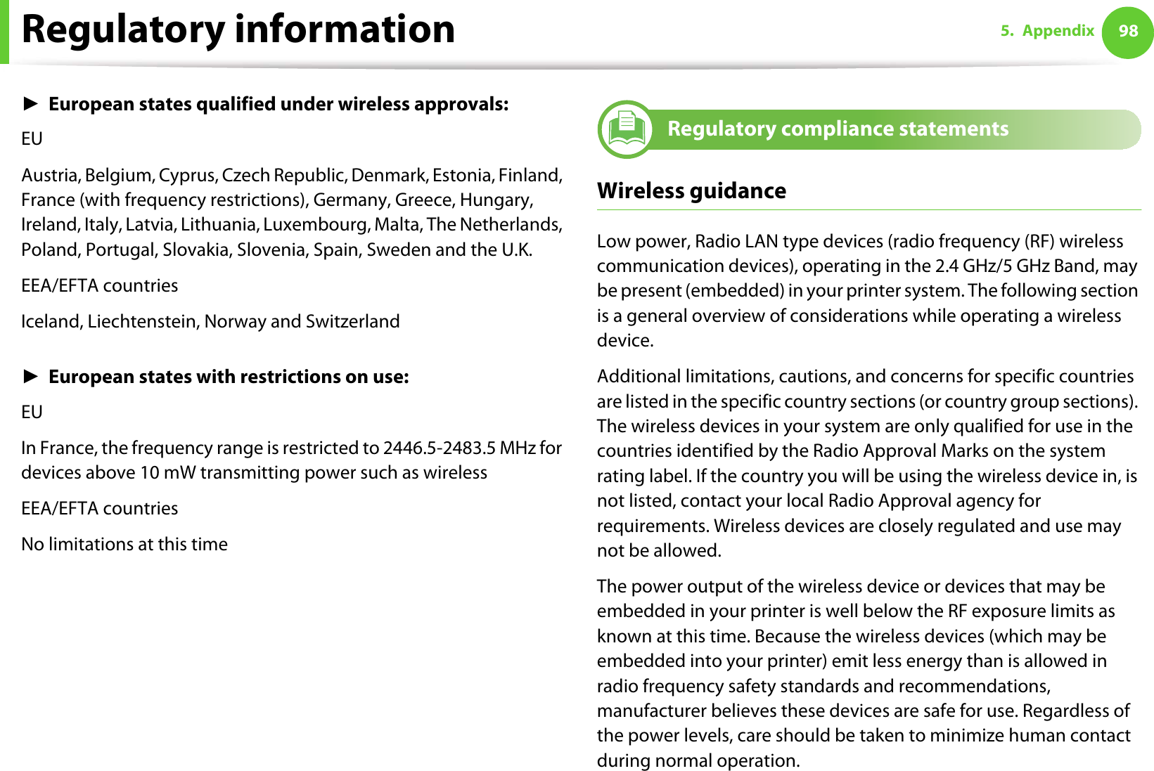 Regulatory information 985. AppendixŹEuropean states qualified under wireless approvals:EUAustria, Belgium, Cyprus, Czech Republic, Denmark, Estonia, Finland, France (with frequency restrictions), Germany, Greece, Hungary, Ireland, Italy, Latvia, Lithuania, Luxembourg, Malta, The Netherlands, Poland, Portugal, Slovakia, Slovenia, Spain, Sweden and the U.K.EEA/EFTA countriesIceland, Liechtenstein, Norway and SwitzerlandŹEuropean states with restrictions on use:EUIn France, the frequency range is restricted to 2446.5-2483.5 MHz for devices above 10 mW transmitting power such as wirelessEEA/EFTA countriesNo limitations at this time20 Regulatory compliance statementsWireless guidanceLow power, Radio LAN type devices (radio frequency (RF) wireless communication devices), operating in the 2.4 GHz/5 GHz Band, may be present (embedded) in your printer system. The following section is a general overview of considerations while operating a wireless device.Additional limitations, cautions, and concerns for specific countries are listed in the specific country sections (or country group sections). The wireless devices in your system are only qualified for use in the countries identified by the Radio Approval Marks on the system rating label. If the country you will be using the wireless device in, is not listed, contact your local Radio Approval agency for requirements. Wireless devices are closely regulated and use may not be allowed.The power output of the wireless device or devices that may be embedded in your printer is well below the RF exposure limits as known at this time. Because the wireless devices (which may be embedded into your printer) emit less energy than is allowed in radio frequency safety standards and recommendations, manufacturer believes these devices are safe for use. Regardless of the power levels, care should be taken to minimize human contact during normal operation.