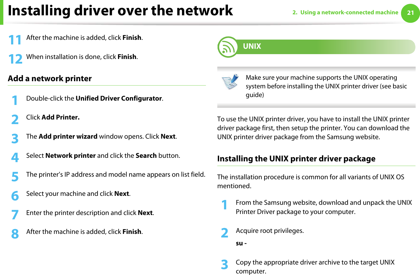 Installing driver over the network 212. Using a network-connected machine11 After the machine is added, click Finish.12 When installation is done, click Finish.Add a network printer1Double-click the Unified Driver Configurator.2  Click Add Printer.3  The Add printer wizard window opens. Click Next.4  Select Network printer and click the Search button.5  The printer’s IP address and model name appears on list field.6  Select your machine and click Next.7  Enter the printer description and click Next.8  After the machine is added, click Finish.9 UNIX Make sure your machine supports the UNIX operating system before installing the UNIX printer driver (see basic guide) To use the UNIX printer driver, you have to install the UNIX printer driver package first, then setup the printer. You can download the UNIX printer driver package from the Samsung website.Installing the UNIX printer driver packageThe installation procedure is common for all variants of UNIX OS mentioned.1From the Samsung website, download and unpack the UNIX Printer Driver package to your computer. 2  Acquire root privileges.su -3  Copy the appropriate driver archive to the target UNIX computer.