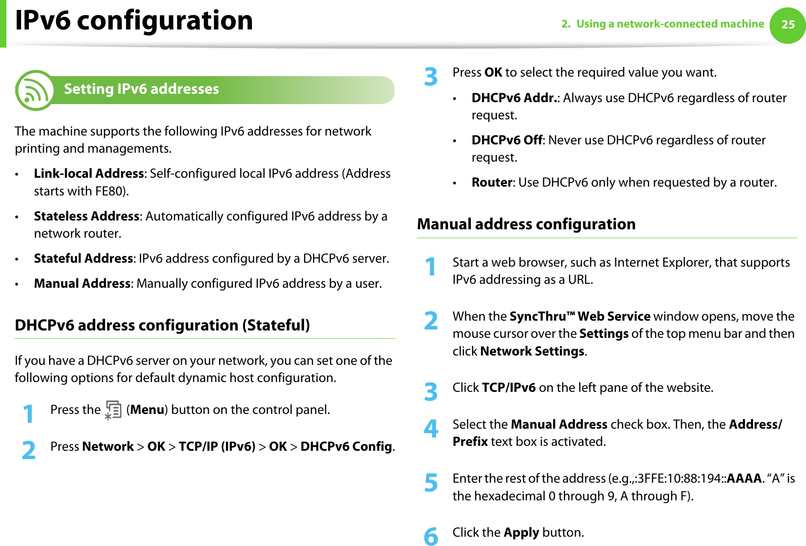 IPv6 configuration 252. Using a network-connected machine11 Setting IPv6 addressesThe machine supports the following IPv6 addresses for network printing and managements.•Link-local Address: Self-configured local IPv6 address (Address starts with FE80).•Stateless Address: Automatically configured IPv6 address by a network router.•Stateful Address: IPv6 address configured by a DHCPv6 server.•Manual Address: Manually configured IPv6 address by a user.DHCPv6 address configuration (Stateful)If you have a DHCPv6 server on your network, you can set one of the following options for default dynamic host configuration.1Press the   (Menu) button on the control panel.2  Press Network &gt; OK &gt; TCP/IP (IPv6) &gt; OK &gt; DHCPv6 Config.3  Press OK to select the required value you want.•DHCPv6 Addr.: Always use DHCPv6 regardless of router request.•DHCPv6 Off: Never use DHCPv6 regardless of router request.•Router: Use DHCPv6 only when requested by a router.Manual address configuration1Start a web browser, such as Internet Explorer, that supports IPv6 addressing as a URL.2  When the SyncThru™ Web Service window opens, move the mouse cursor over the Settings of the top menu bar and then click Network Settings.3  Click TCP/IPv6 on the left pane of the website.4  Select the Manual Address check box. Then, the Address/Prefix text box is activated.5  Enter the rest of the address (e.g.,:3FFE:10:88:194::AAAA. “A” is the hexadecimal 0 through 9, A through F).6  Click the Apply button.