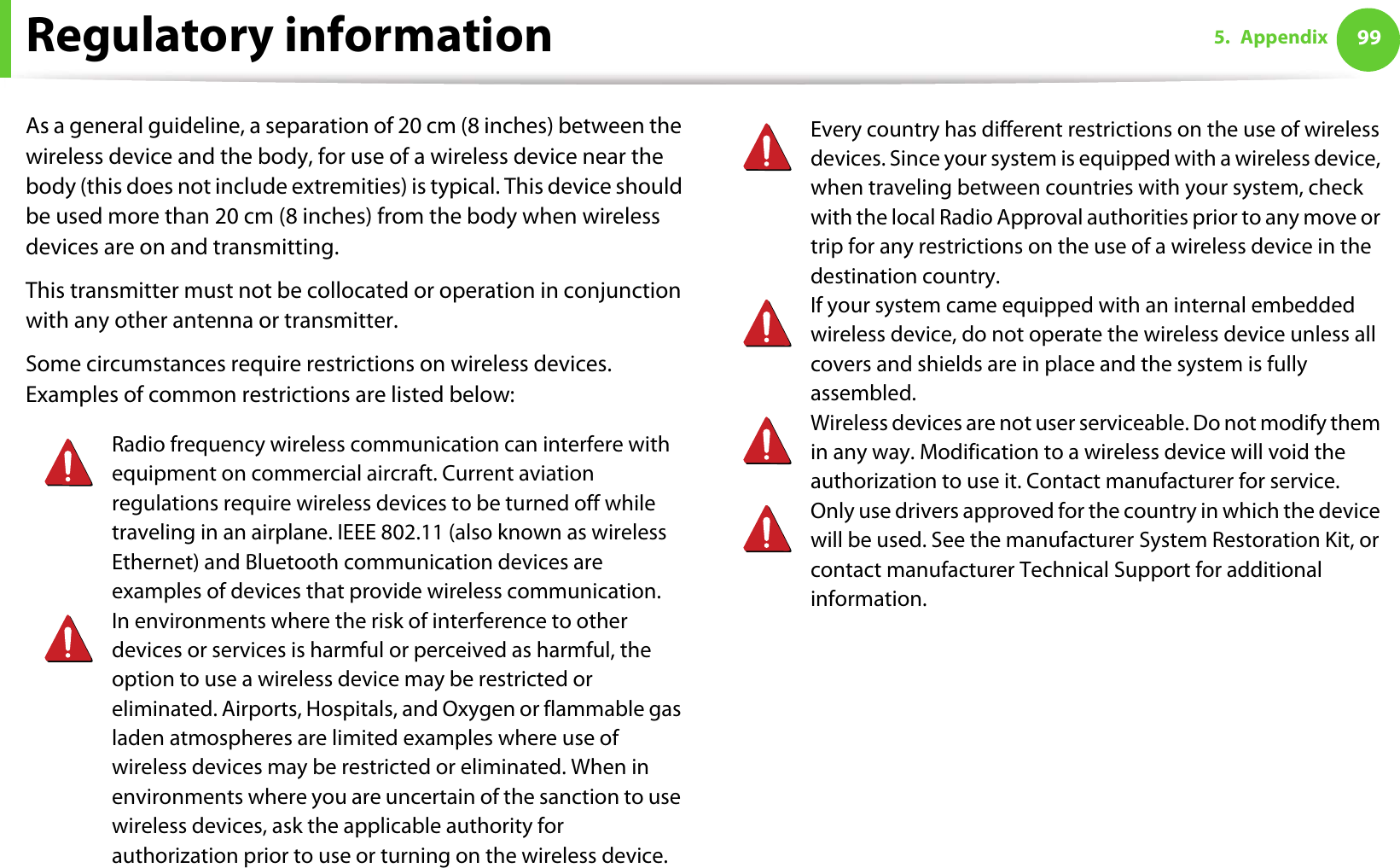 Regulatory information 995. AppendixAs a general guideline, a separation of 20 cm (8 inches) between the wireless device and the body, for use of a wireless device near the body (this does not include extremities) is typical. This device should be used more than 20 cm (8 inches) from the body when wireless devices are on and transmitting.This transmitter must not be collocated or operation in conjunction with any other antenna or transmitter.Some circumstances require restrictions on wireless devices. Examples of common restrictions are listed below:Radio frequency wireless communication can interfere with equipment on commercial aircraft. Current aviation regulations require wireless devices to be turned off while traveling in an airplane. IEEE 802.11 (also known as wireless Ethernet) and Bluetooth communication devices are examples of devices that provide wireless communication.In environments where the risk of interference to other devices or services is harmful or perceived as harmful, the option to use a wireless device may be restricted or eliminated. Airports, Hospitals, and Oxygen or flammable gas laden atmospheres are limited examples where use of wireless devices may be restricted or eliminated. When in environments where you are uncertain of the sanction to use wireless devices, ask the applicable authority for authorization prior to use or turning on the wireless device.Every country has different restrictions on the use of wireless devices. Since your system is equipped with a wireless device, when traveling between countries with your system, check with the local Radio Approval authorities prior to any move or trip for any restrictions on the use of a wireless device in the destination country.If your system came equipped with an internal embedded wireless device, do not operate the wireless device unless all covers and shields are in place and the system is fully assembled.Wireless devices are not user serviceable. Do not modify them in any way. Modification to a wireless device will void the authorization to use it. Contact manufacturer for service.Only use drivers approved for the country in which the device will be used. See the manufacturer System Restoration Kit, or contact manufacturer Technical Support for additional information.