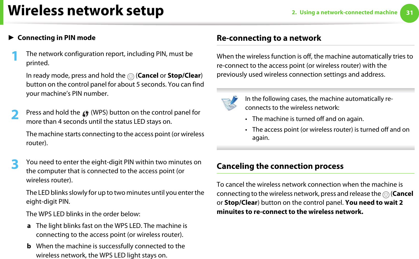 Wireless network setup 312. Using a network-connected machineŹConnecting in PIN mode1The network configuration report, including PIN, must be printed. In ready mode, press and hold the   (Cancel or Stop/Clear) button on the control panel for about 5 seconds. You can find your machine’s PIN number.2  Press and hold the   (WPS) button on the control panel for more than 4 seconds until the status LED stays on.The machine starts connecting to the access point (or wireless router).3  You need to enter the eight-digit PIN within two minutes on the computer that is connected to the access point (or wireless router).The LED blinks slowly for up to two minutes until you enter the eight-digit PIN.The WPS LED blinks in the order below:a  The light blinks fast on the WPS LED. The machine is connecting to the access point (or wireless router).b  When the machine is successfully connected to the wireless network, the WPS LED light stays on.Re-connecting to a networkWhen the wireless function is off, the machine automatically tries to re-connect to the access point (or wireless router) with the previously used wireless connection settings and address. In the following cases, the machine automatically re-connects to the wireless network:• The machine is turned off and on again.• The access point (or wireless router) is turned off and on again. Canceling the connection processTo cancel the wireless network connection when the machine is connecting to the wireless network, press and release the   (Cancel or Stop/Clear) button on the control panel. You need to wait 2 minuites to re-connect to the wireless network.