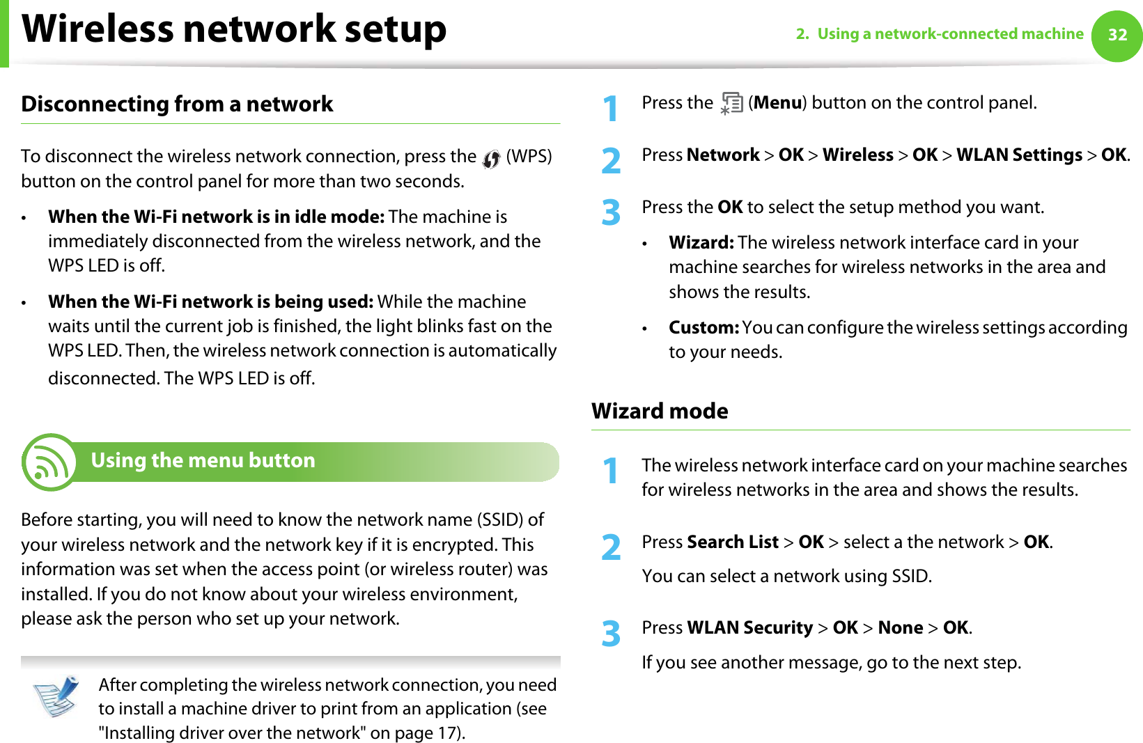 Wireless network setup 322. Using a network-connected machineDisconnecting from a networkTo disconnect the wireless network connection, press the   (WPS) button on the control panel for more than two seconds.•When the Wi-Fi network is in idle mode: The machine is immediately disconnected from the wireless network, and the WPS LED is off.•When the Wi-Fi network is being used: While the machine waits until the current job is finished, the light blinks fast on the WPS LED. Then, the wireless network connection is automatically disconnected. The WPS LED is off.16 Using the menu buttonBefore starting, you will need to know the network name (SSID) of your wireless network and the network key if it is encrypted. This information was set when the access point (or wireless router) was installed. If you do not know about your wireless environment, please ask the person who set up your network. After completing the wireless network connection, you need to install a machine driver to print from an application (see &quot;Installing driver over the network&quot; on page 17). 1Press the   (Menu) button on the control panel.2  Press Network &gt; OK &gt; Wireless &gt; OK &gt; WLAN Settings &gt; OK.3  Press the OK to select the setup method you want.•Wizard: The wireless network interface card in your machine searches for wireless networks in the area and shows the results.•Custom: You can configure the wireless settings according to your needs.Wizard mode1The wireless network interface card on your machine searches for wireless networks in the area and shows the results.2  Press Search List &gt; OK &gt; select a the network &gt; OK.You can select a network using SSID.3  Press WLAN Security &gt; OK &gt; None &gt; OK. If you see another message, go to the next step.