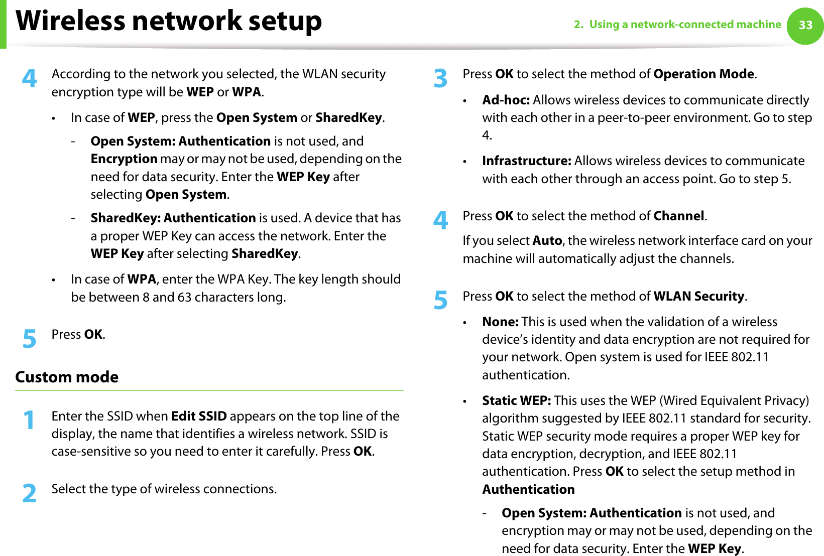 Wireless network setup 332. Using a network-connected machine4  According to the network you selected, the WLAN security encryption type will be WEP or WPA.• In case of WEP, press the Open System or SharedKey.-Open System: Authentication is not used, and Encryption may or may not be used, depending on the need for data security. Enter the WEP Key after selecting Open System.-SharedKey: Authentication is used. A device that has a proper WEP Key can access the network. Enter the WEP Key after selecting SharedKey.•In case of WPA, enter the WPA Key. The key length should be between 8 and 63 characters long.5  Press OK.Custom mode1Enter the SSID when Edit SSID appears on the top line of the display, the name that identifies a wireless network. SSID is case-sensitive so you need to enter it carefully. Press OK.2  Select the type of wireless connections. 3  Press OK to select the method of Operation Mode.•Ad-hoc: Allows wireless devices to communicate directly with each other in a peer-to-peer environment. Go to step 4.•Infrastructure: Allows wireless devices to communicate with each other through an access point. Go to step 5.4  Press OK to select the method of Channel. If you select Auto, the wireless network interface card on your machine will automatically adjust the channels.5  Press OK to select the method of WLAN Security.•None: This is used when the validation of a wireless device’s identity and data encryption are not required for your network. Open system is used for IEEE 802.11 authentication.•Static WEP: This uses the WEP (Wired Equivalent Privacy) algorithm suggested by IEEE 802.11 standard for security. Static WEP security mode requires a proper WEP key for data encryption, decryption, and IEEE 802.11 authentication. Press OK to select the setup method in Authentication-Open System: Authentication is not used, and encryption may or may not be used, depending on the need for data security. Enter the WEP Key.