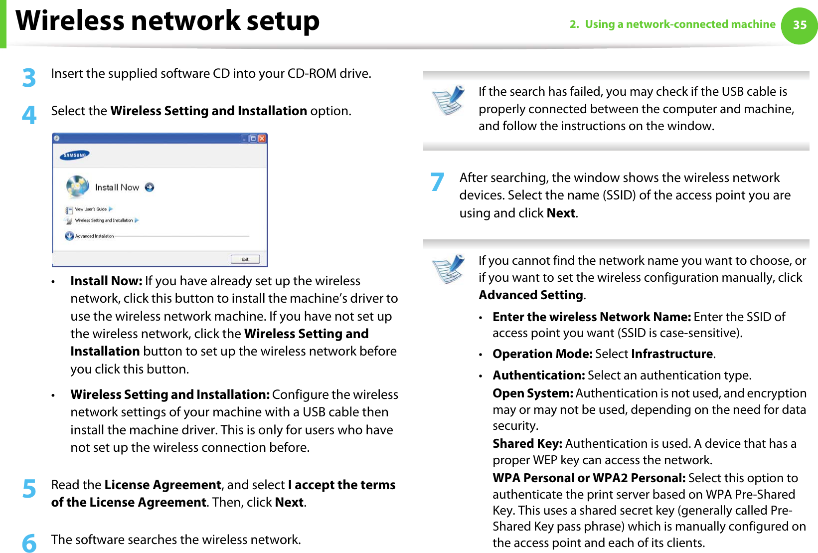 Wireless network setup 352. Using a network-connected machine3  Insert the supplied software CD into your CD-ROM drive.4  Select the Wireless Setting and Installation option.•Install Now: If you have already set up the wireless network, click this button to install the machine’s driver to use the wireless network machine. If you have not set up the wireless network, click the Wireless Setting and Installation button to set up the wireless network before you click this button. •Wireless Setting and Installation: Configure the wireless network settings of your machine with a USB cable then install the machine driver. This is only for users who have not set up the wireless connection before.5  Read the License Agreement, and select I accept the terms of the License Agreement. Then, click Next.6  The software searches the wireless network. If the search has failed, you may check if the USB cable is properly connected between the computer and machine, and follow the instructions on the window. 7  After searching, the window shows the wireless network devices. Select the name (SSID) of the access point you are using and click Next. If you cannot find the network name you want to choose, or if you want to set the wireless configuration manually, click Advanced Setting.•Enter the wireless Network Name: Enter the SSID of access point you want (SSID is case-sensitive).•Operation Mode: Select Infrastructure.•Authentication: Select an authentication type.Open System: Authentication is not used, and encryption may or may not be used, depending on the need for data security.Shared Key: Authentication is used. A device that has a proper WEP key can access the network.WPA Personal or WPA2 Personal: Select this option to authenticate the print server based on WPA Pre-Shared Key. This uses a shared secret key (generally called Pre- Shared Key pass phrase) which is manually configured on the access point and each of its clients.