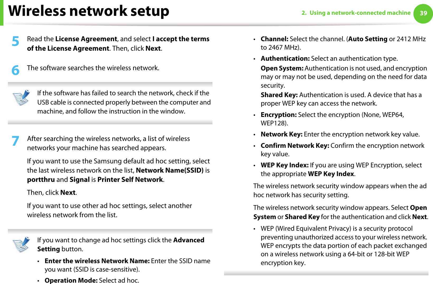Wireless network setup 392. Using a network-connected machine5  Read the License Agreement, and select I accept the terms of the License Agreement. Then, click Next.6  The software searches the wireless network. If the software has failed to search the network, check if the USB cable is connected properly between the computer and machine, and follow the instruction in the window. 7  After searching the wireless networks, a list of wireless networks your machine has searched appears. If you want to use the Samsung default ad hoc setting, select the last wireless network on the list, Network Name(SSID) is portthru and Signal is Printer Self Network.Then, click Next.If you want to use other ad hoc settings, select another wireless network from the list.  If you want to change ad hoc settings click the Advanced Setting button. •Enter the wireless Network Name: Enter the SSID name you want (SSID is case-sensitive).•Operation Mode: Select ad hoc.•Channel: Select the channel. (Auto Setting or 2412 MHz to 2467 MHz).•Authentication: Select an authentication type.Open System: Authentication is not used, and encryption may or may not be used, depending on the need for data security.Shared Key: Authentication is used. A device that has a proper WEP key can access the network.•Encryption: Select the encryption (None, WEP64, WEP128).•Network Key: Enter the encryption network key value.•Confirm Network Key: Confirm the encryption network key value.•WEP Key Index: If you are using WEP Encryption, select the appropriate WEP Key Index.The wireless network security window appears when the ad hoc network has security setting.The wireless network security window appears. Select Open System or Shared Key for the authentication and click Next.• WEP (Wired Equivalent Privacy) is a security protocol preventing unauthorized access to your wireless network. WEP encrypts the data portion of each packet exchanged on a wireless network using a 64-bit or 128-bit WEP encryption key. 