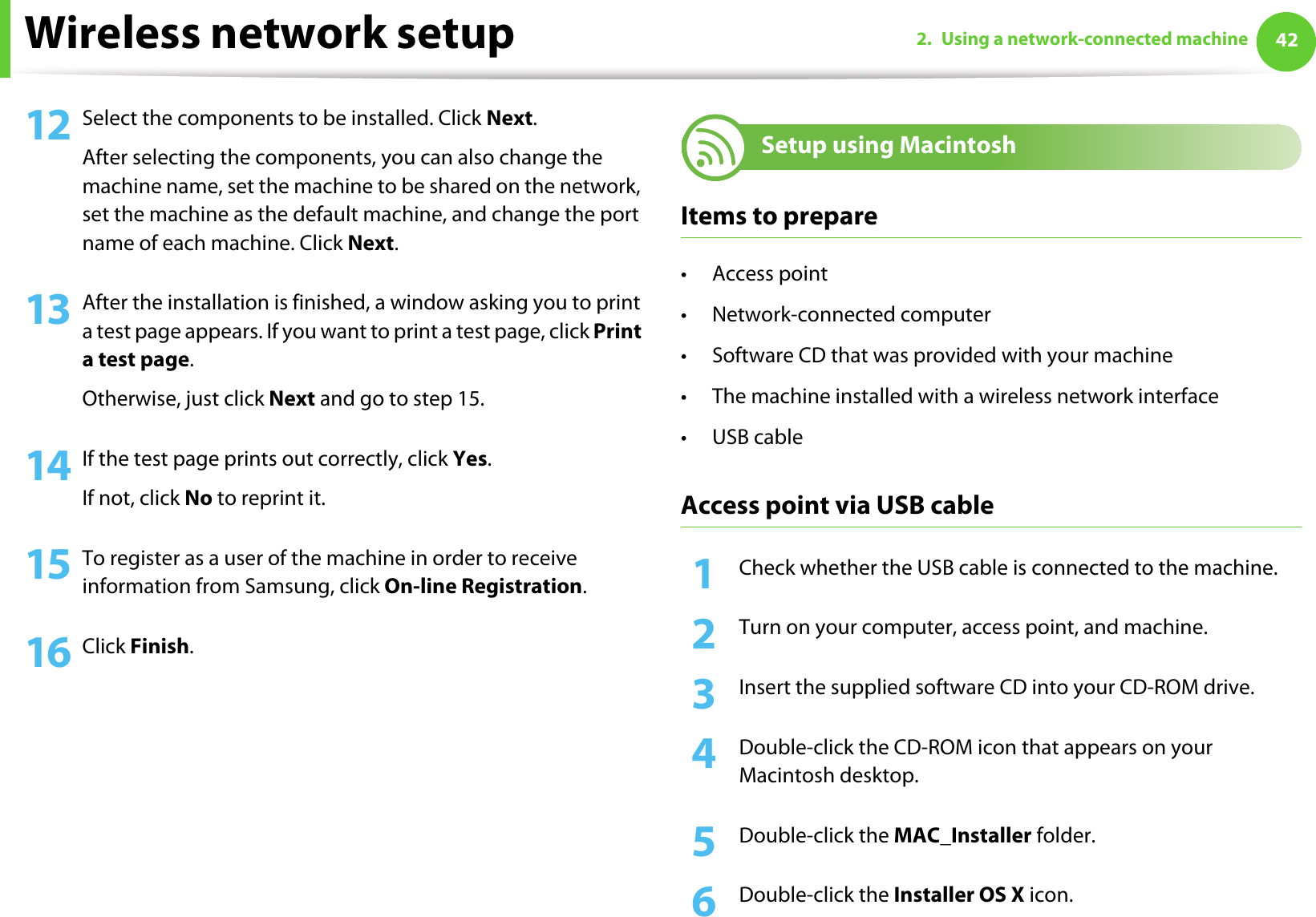 Wireless network setup 422. Using a network-connected machine12 Select the components to be installed. Click Next.After selecting the components, you can also change the machine name, set the machine to be shared on the network, set the machine as the default machine, and change the port name of each machine. Click Next.13 After the installation is finished, a window asking you to print a test page appears. If you want to print a test page, click Print a test page.Otherwise, just click Next and go to step 15.14 If the test page prints out correctly, click Yes.If not, click No to reprint it.15 To register as a user of the machine in order to receive information from Samsung, click On-line Registration.16 Click Finish.18 Setup using MacintoshItems to prepare•Access point• Network-connected computer• Software CD that was provided with your machine• The machine installed with a wireless network interface•USB cableAccess point via USB cable1Check whether the USB cable is connected to the machine.2  Turn on your computer, access point, and machine.3  Insert the supplied software CD into your CD-ROM drive.4  Double-click the CD-ROM icon that appears on your Macintosh desktop.5  Double-click the MAC_Installer folder.6  Double-click the Installer OS X icon.