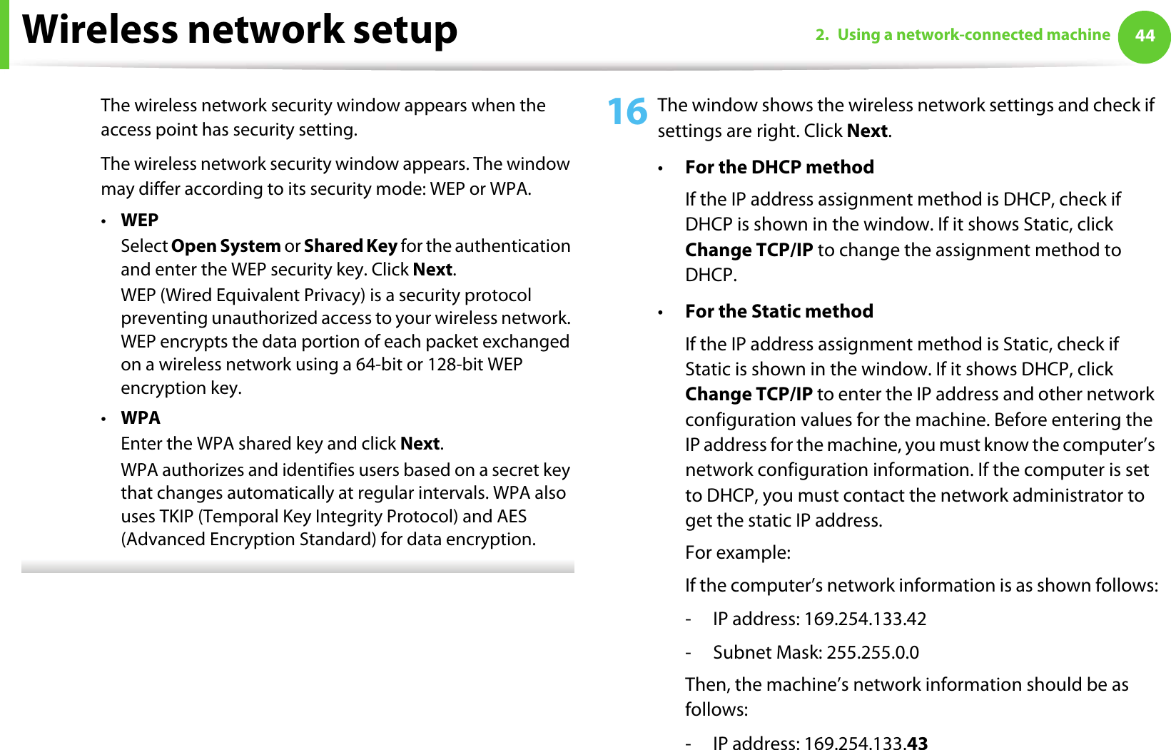 Wireless network setup 442. Using a network-connected machineThe wireless network security window appears when the access point has security setting.The wireless network security window appears. The window may differ according to its security mode: WEP or WPA.•WEPSelect Open System or Shared Key for the authentication and enter the WEP security key. Click Next.WEP (Wired Equivalent Privacy) is a security protocol preventing unauthorized access to your wireless network. WEP encrypts the data portion of each packet exchanged on a wireless network using a 64-bit or 128-bit WEP encryption key.•WPAEnter the WPA shared key and click Next.WPA authorizes and identifies users based on a secret key that changes automatically at regular intervals. WPA also uses TKIP (Temporal Key Integrity Protocol) and AES (Advanced Encryption Standard) for data encryption. 16 The window shows the wireless network settings and check if settings are right. Click Next.•For the DHCP methodIf the IP address assignment method is DHCP, check if DHCP is shown in the window. If it shows Static, click Change TCP/IP to change the assignment method to DHCP.•For the Static methodIf the IP address assignment method is Static, check if Static is shown in the window. If it shows DHCP, click Change TCP/IP to enter the IP address and other network configuration values for the machine. Before entering the IP address for the machine, you must know the computer’s network configuration information. If the computer is set to DHCP, you must contact the network administrator to get the static IP address.For example:If the computer’s network information is as shown follows:- IP address: 169.254.133.42- Subnet Mask: 255.255.0.0Then, the machine’s network information should be as follows:- IP address: 169.254.133.43
