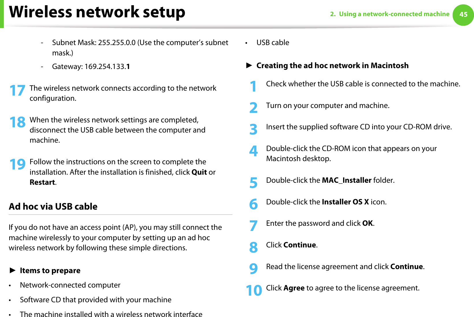 Wireless network setup 452. Using a network-connected machine- Subnet Mask: 255.255.0.0 (Use the computer’s subnet mask.)- Gateway: 169.254.133.117 The wireless network connects according to the network configuration.18 When the wireless network settings are completed, disconnect the USB cable between the computer and machine. 19 Follow the instructions on the screen to complete the installation. After the installation is finished, click Quit or Restart.Ad hoc via USB cableIf you do not have an access point (AP), you may still connect the machine wirelessly to your computer by setting up an ad hoc wireless network by following these simple directions.ŹItems to prepare• Network-connected computer• Software CD that provided with your machine• The machine installed with a wireless network interface•USB cableŹCreating the ad hoc network in Macintosh1Check whether the USB cable is connected to the machine.2  Turn on your computer and machine.3  Insert the supplied software CD into your CD-ROM drive.4  Double-click the CD-ROM icon that appears on your Macintosh desktop.5  Double-click the MAC_Installer folder.6  Double-click the Installer OS X icon.7  Enter the password and click OK.8  Click Continue.9  Read the license agreement and click Continue.10 Click Agree to agree to the license agreement.