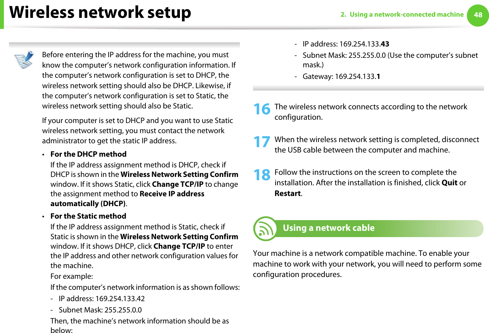 Wireless network setup 482. Using a network-connected machine Before entering the IP address for the machine, you must know the computer’s network configuration information. If the computer’s network configuration is set to DHCP, the wireless network setting should also be DHCP. Likewise, if the computer’s network configuration is set to Static, the wireless network setting should also be Static.If your computer is set to DHCP and you want to use Static wireless network setting, you must contact the network administrator to get the static IP address.•For the DHCP methodIf the IP address assignment method is DHCP, check if DHCP is shown in the Wireless Network Setting Confirm window. If it shows Static, click Change TCP/IP to change the assignment method to Receive IP address automatically (DHCP).•For the Static methodIf the IP address assignment method is Static, check if Static is shown in the Wireless Network Setting Confirm window. If it shows DHCP, click Change TCP/IP to enter the IP address and other network configuration values for the machine.For example:If the computer’s network information is as shown follows:- IP address: 169.254.133.42- Subnet Mask: 255.255.0.0Then, the machine’s network information should be as below:- IP address: 169.254.133.43- Subnet Mask: 255.255.0.0 (Use the computer’s subnet mask.)- Gateway: 169.254.133.1 16 The wireless network connects according to the network configuration.17 When the wireless network setting is completed, disconnect the USB cable between the computer and machine. 18 Follow the instructions on the screen to complete the installation. After the installation is finished, click Quit or Restart.19 Using a network cableYour machine is a network compatible machine. To enable your machine to work with your network, you will need to perform some configuration procedures.