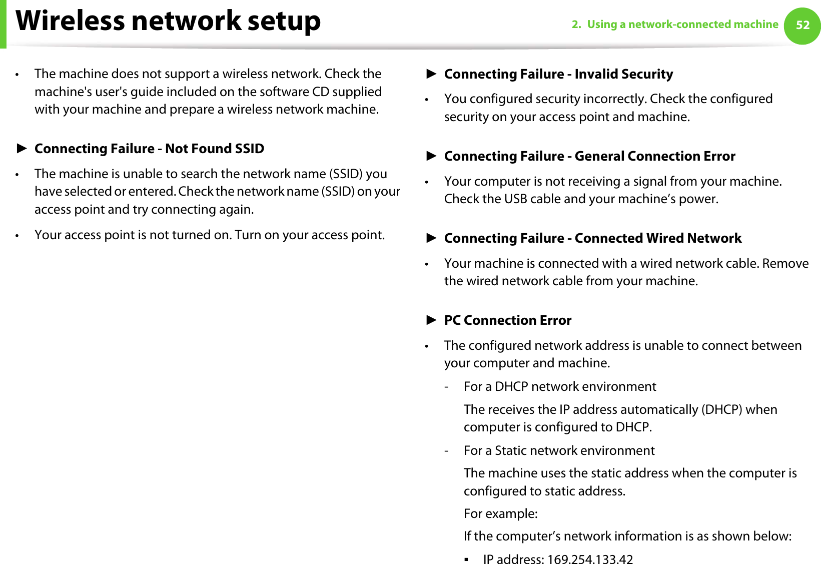 Wireless network setup 522. Using a network-connected machine• The machine does not support a wireless network. Check the machine&apos;s user&apos;s guide included on the software CD supplied with your machine and prepare a wireless network machine.ŹConnecting Failure - Not Found SSID• The machine is unable to search the network name (SSID) you have selected or entered. Check the network name (SSID) on your access point and try connecting again. • Your access point is not turned on. Turn on your access point.ŹConnecting Failure - Invalid Security• You configured security incorrectly. Check the configured security on your access point and machine.ŹConnecting Failure - General Connection Error• Your computer is not receiving a signal from your machine. Check the USB cable and your machine’s power.ŹConnecting Failure - Connected Wired Network• Your machine is connected with a wired network cable. Remove the wired network cable from your machine.ŹPC Connection Error• The configured network address is unable to connect between your computer and machine.- For a DHCP network environmentThe receives the IP address automatically (DHCP) when computer is configured to DHCP.- For a Static network environmentThe machine uses the static address when the computer is configured to static address.For example:If the computer’s network information is as shown below:ƒIP address: 169.254.133.42